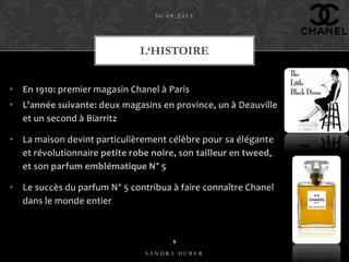 • En 1910: premier magasin Chanel à Paris
• L'année suivante: deux magasins en province, un à Deauville
et un second à Biarritz
• La maison devint particulièrement célèbre pour sa élégante
et révolutionnaire petite robe noire, son tailleur en tweed,
et son parfum emblématique N° 5
• Le succès du parfum N° 5 contribua à faire connaître Chanel
dans le monde entier
L‘HISTOIRE
3 0 . 0 9 . 2 0 1 3
S A N D R A H U B E R
8
 