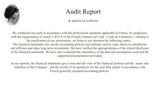 We conducted our audit in accordance with the professional standards applicable in France. In compliance
with the requirements of Aracle L B23-9 of the French Commercial Code { Code de Commerce } relating to
the justification of our assessments, we bring to yur attention the following matter –
The financial statements sets out the accounting policies and methods used to value shares in subsidiaries
and affiliates and other long-term investments. We have verified the appropriateness of the related disclosure
to the financial statements. We have also examined the consistency of the data and assumptions used and the
supported documentation provided.
In our opinion, the financial statements give a true and fair view of the financial position and the assets and
liabilities of the Company , and the results of its operations for the year then ended, in accordance with
French generally accepted accounting policies.
Audit Report
& opinion on it thereon
 