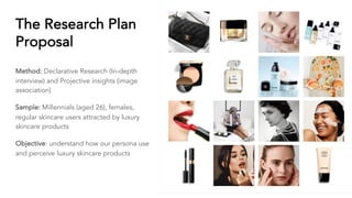 The Research Plan
Proposal
Method: Declarative Research (In-depth
interview) and Projective insights (image
association)
Sample: Millennials (aged 26), females,
regular skincare users attracted by luxury
skincare products
Objective: understand how our persona use
and perceive luxury skincare products
 