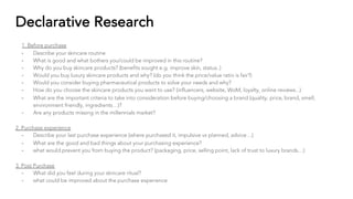 Declarative Research
1. Before purchase
- Describe your skincare routine
- What is good and what bothers you/could be improved in this routine?
- Why do you buy skincare products? (benefits sought e.g. improve skin, status..)
- Would you buy luxury skincare products and why? (do you think the price/value ratio is fair?)
- Would you consider buying pharmaceutical products to solve your needs and why?
- How do you choose the skincare products you want to use? (influencers, website, WoM, loyalty, online reviews...)
- What are the important criteria to take into consideration before buying/choosing a brand (quality, price, brand, smell,
environment friendly, ingredients…)?
- Are any products missing in the millennials market?
2. Purchase experience
- Describe your last purchase experience (where purchased it, impulsive vs planned, advice…)
- What are the good and bad things about your purchasing experience?
- what would prevent you from buying the product? (packaging, price, selling point, lack of trust to luxury brands…)
3. Post Purchase
- What did you feel during your skincare ritual?
- what could be improved about the purchase experience
 