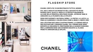 F l a g s h i p s t o r e 
Chanel conta piU’ di 200 boutique in tutto il mondo. 
Dal 2001 E’ iniziato un progetto dell'architetto Peter 
Marino con il quale e’ iniziata la ristrutturazione di 
alcune delle principali boutique Chanel, affinche’ esse si 
adeguino alla filosofia della stilista. 
sono protagonisti i materiali nobili : la pietra, la lacca, la 
fibra di carbonio E i colori icona come il beige, il nero e oro. 
Una location esclusiva e raffinatissima, la cornice ideale 
per raccontare l'universo Chanel: dal corner dove sono 
esposte le creazioni più prestigiose della Maison passando 
per il corridoio dove uno schermo gigante al plasma 
proietta IMMAGINI DELLE SFILATE. 
 