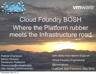 Cloud Foundry BOSH
           Where the Platform rubber
          meets the Infrastructure road


Patrick Chanezon              with slides from Martin Englund
Senior Director               Cloud Foundry Engineering
Developer Relations
chanezonp@vmware.com          @pmenglund
http://twitter.com/chanezon   ChefConf, San Francisco, May 2012
Wednesday, May 16, 12
 