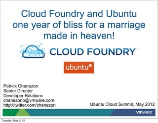 Cloud Foundry and Ubuntu
        one year of bliss for a marriage
              made in heaven!




 Patrick Chanezon
 Senior Director
 Developer Relations
 chanezonp@vmware.com
 http://twitter.com/chanezon   Ubuntu Cloud Summit, May 2012


Tuesday, May 8, 12
 