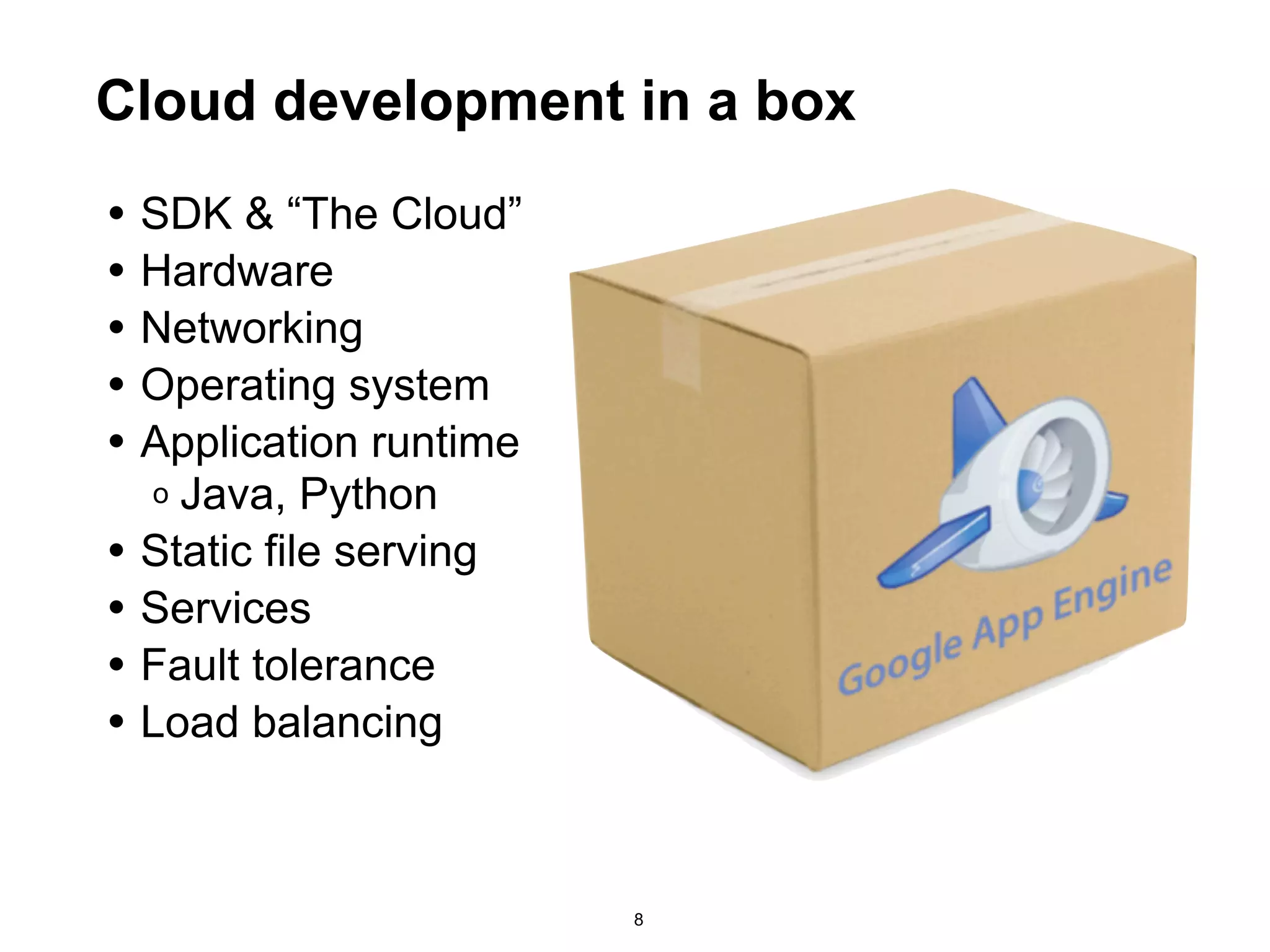 Cloud development in a box
• SDK & “The Cloud”
• Hardware
• Networking
• Operating system
• Application runtime
    o Java, Python
•   Static file serving
•   Services
•   Fault tolerance
•   Load balancing



                          8
 