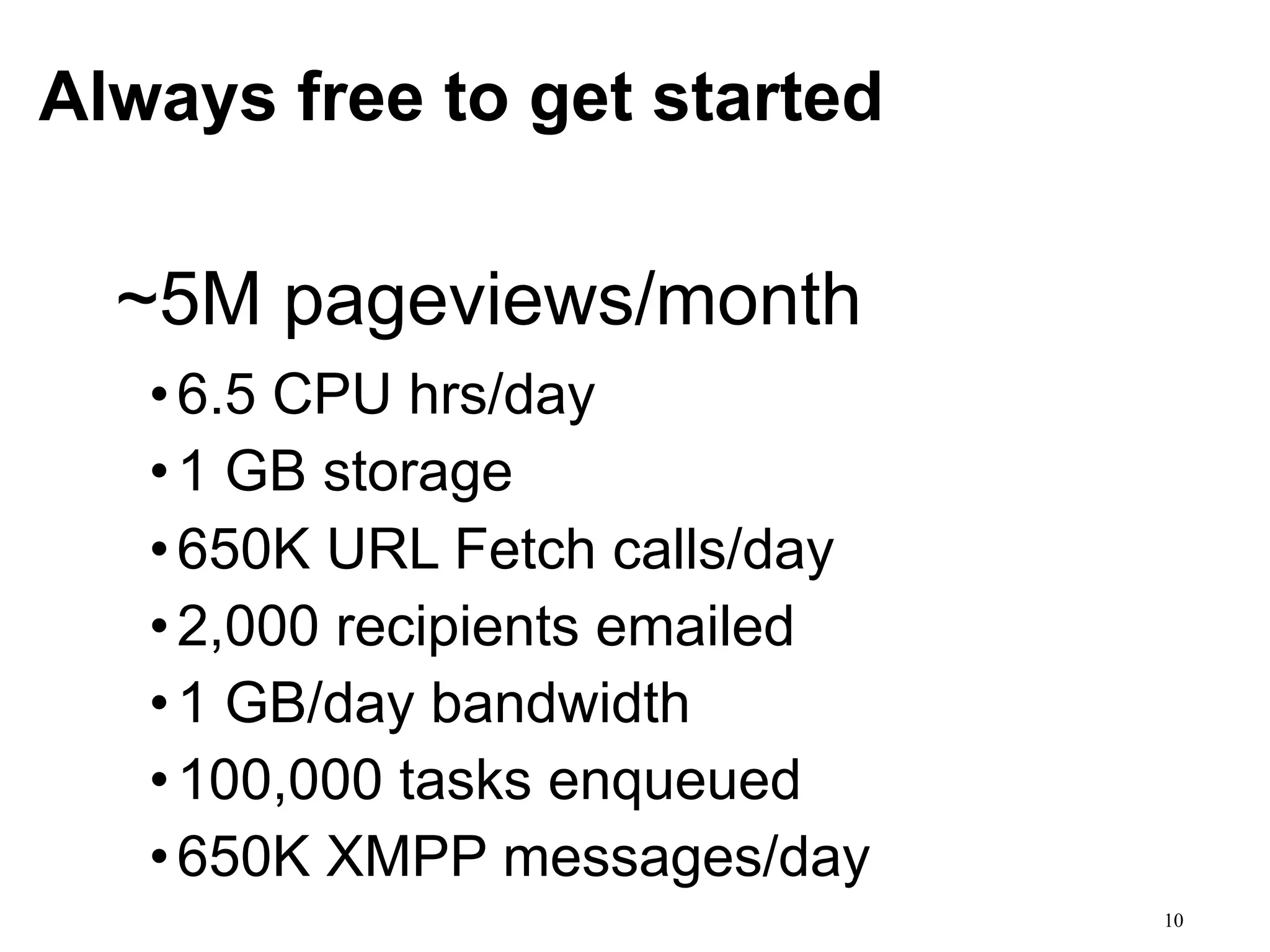 Always free to get started

  ~5M pageviews/month
   • 6.5 CPU hrs/day
   • 1 GB storage
   • 650K URL Fetch calls/day
   • 2,000 recipients emailed
   • 1 GB/day bandwidth
   • 100,000 tasks enqueued
   • 650K XMPP messages/day
                                10
 
