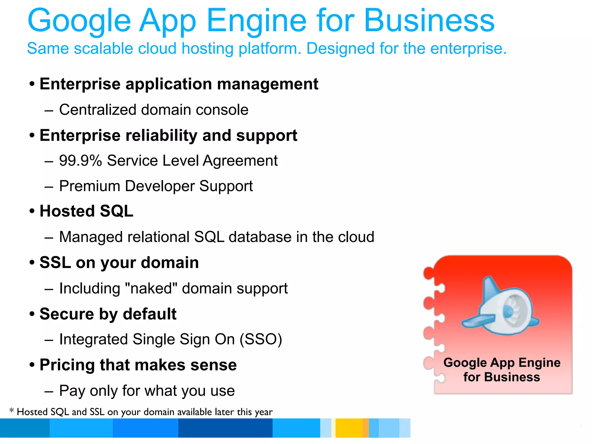 Google App Engine for Business
   Same scalable cloud hosting platform. Designed for the enterprise.

    • Enterprise application management
        – Centralized domain console
    • Enterprise reliability and support
        – 99.9% Service Level Agreement
        – Premium Developer Support
    • Hosted SQL
        – Managed relational SQL database in the cloud
    • SSL on your domain
        – Including "naked" domain support
    • Secure by default
        – Integrated Single Sign On (SSO)
    • Pricing that makes sense                                     Google App Engine
                                                                     for Business
        – Pay only for what you use
* Hosted SQL and SSL on your domain available later this year
                                                                Google Developer Day 2010
 