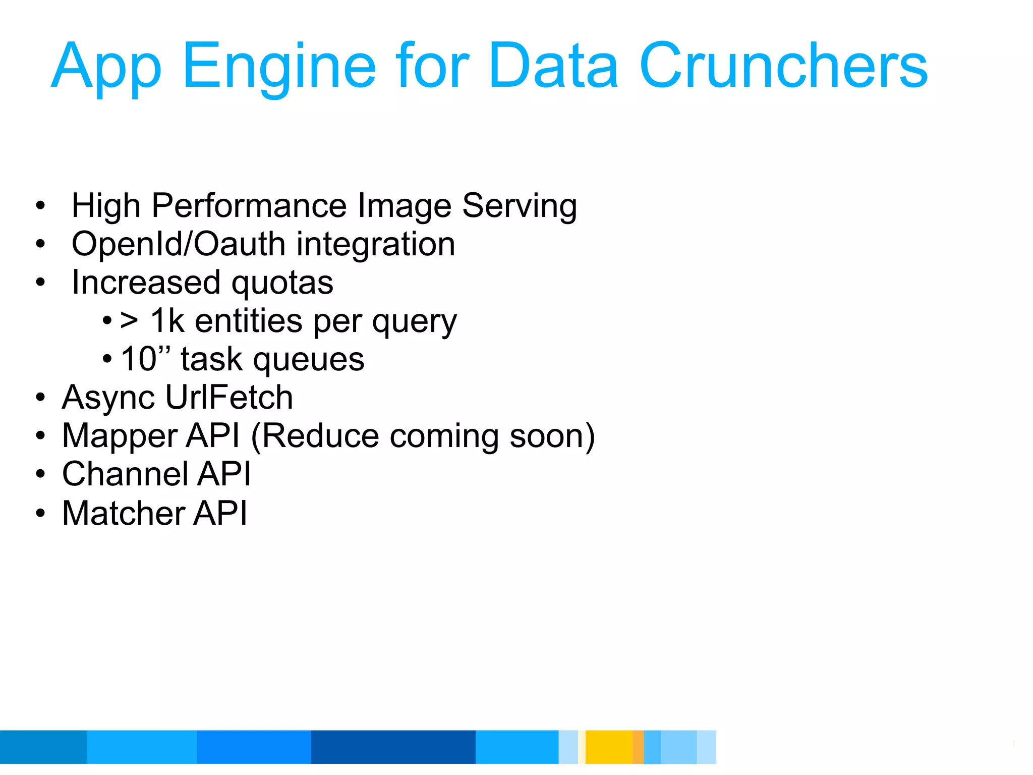 App Engine for Data Crunchers

• High Performance Image Serving
• OpenId/Oauth integration
• Increased quotas
    • > 1k entities per query
    • 10’’ task queues
• Async UrlFetch
• Mapper API (Reduce coming soon)
• Channel API
• Matcher API




                                    Google Developer Day 2010
 
