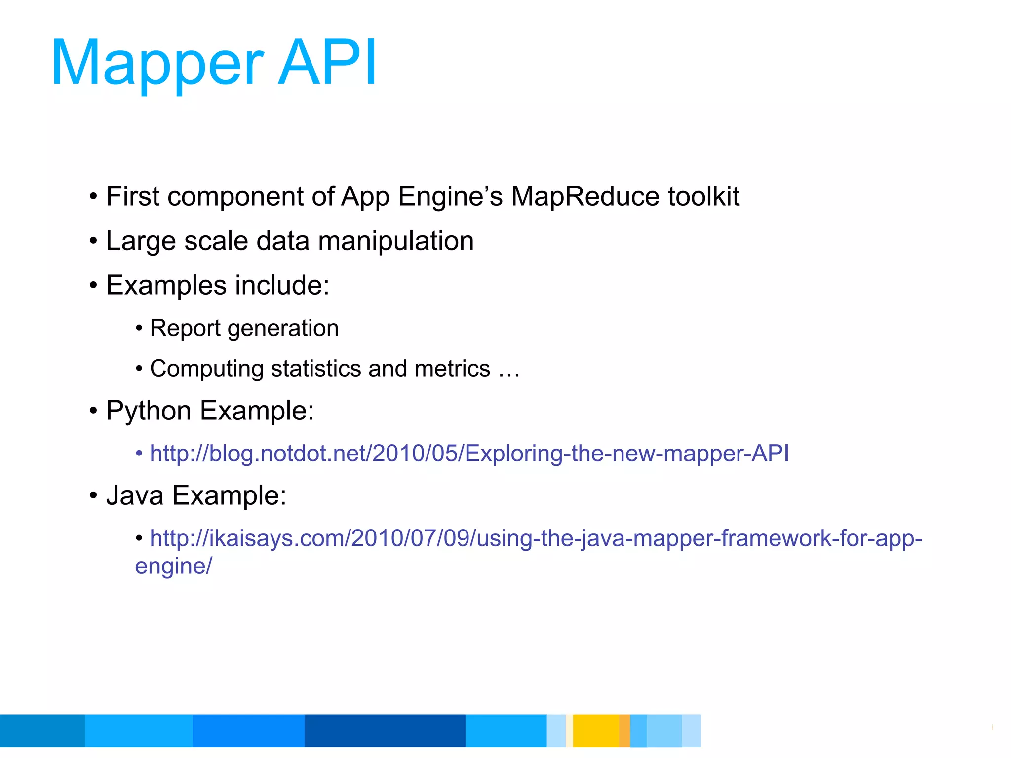 Mapper API
 • First component of App Engine’s MapReduce toolkit
 • Large scale data manipulation
 • Examples include:
    • Report generation
    • Computing statistics and metrics …
 • Python Example:
    • http://blog.notdot.net/2010/05/Exploring-the-new-mapper-API
 • Java Example:
    • http://ikaisays.com/2010/07/09/using-the-java-mapper-framework-for-app-
    engine/




                                                          Google Developer Day 2010
 