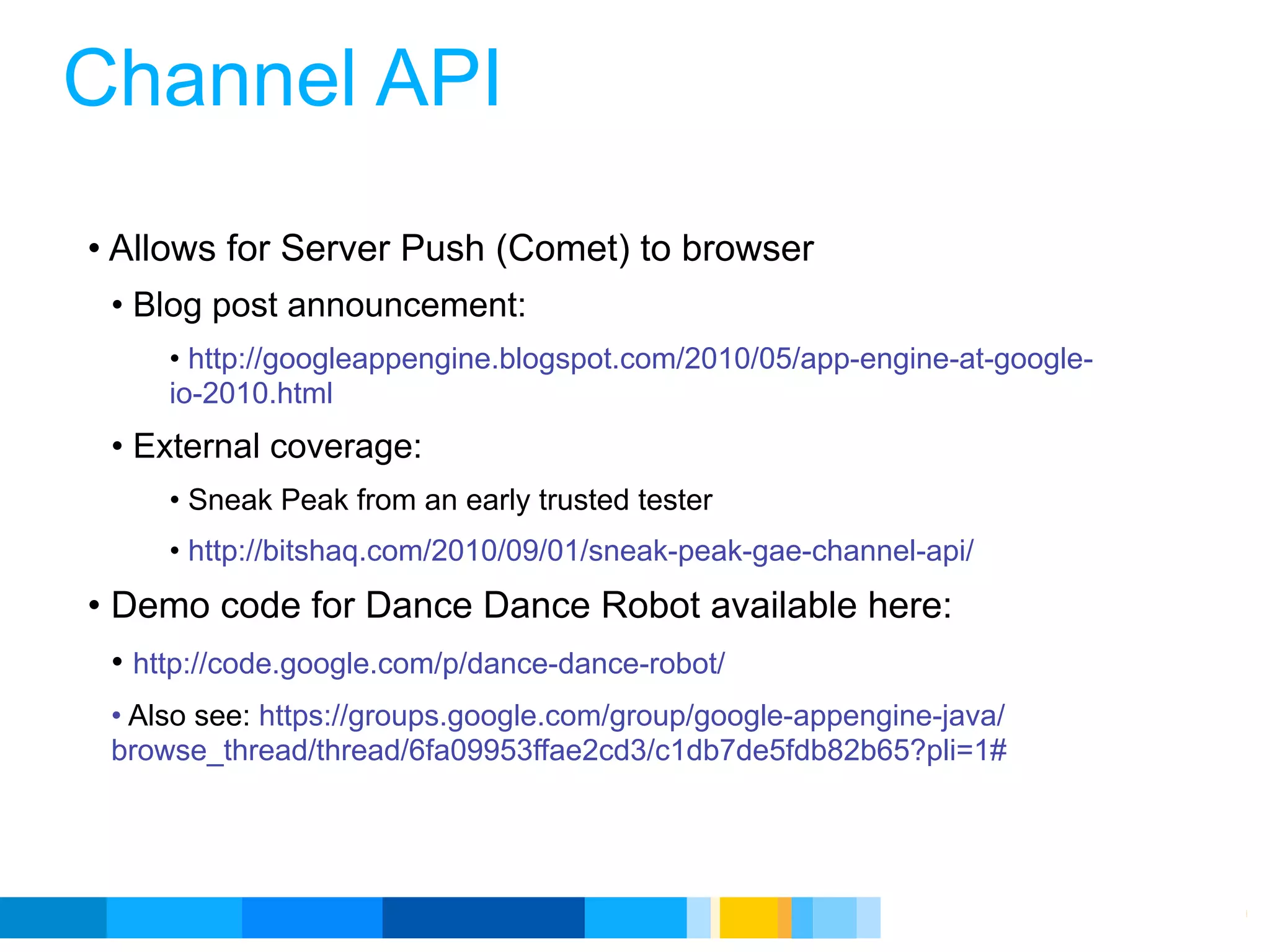 Channel API
• Allows for Server Push (Comet) to browser
 • Blog post announcement:
     • http://googleappengine.blogspot.com/2010/05/app-engine-at-google-
     io-2010.html
 • External coverage:
     • Sneak Peak from an early trusted tester
     • http://bitshaq.com/2010/09/01/sneak-peak-gae-channel-api/
• Demo code for Dance Dance Robot available here:
 • http://code.google.com/p/dance-dance-robot/
 • Also see: https://groups.google.com/group/google-appengine-java/
 browse_thread/thread/6fa09953ffae2cd3/c1db7de5fdb82b65?pli=1#




                                                           Google Developer Day 2010
 