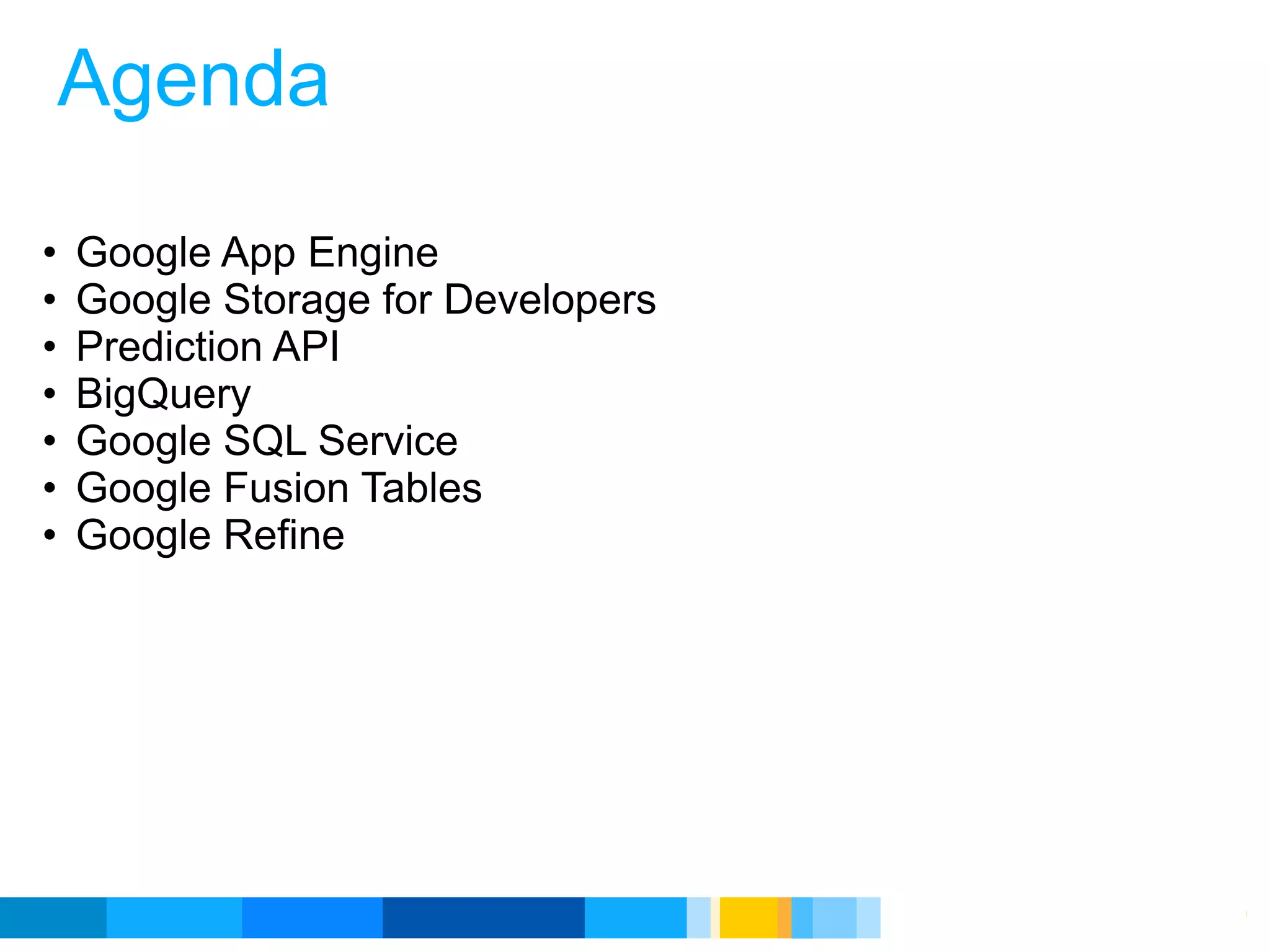 Agenda

•   Google App Engine
•   Google Storage for Developers
•   Prediction API
•   BigQuery
•   Google SQL Service
•   Google Fusion Tables
•   Google Refine




                                    Google Developer Day 2010
 