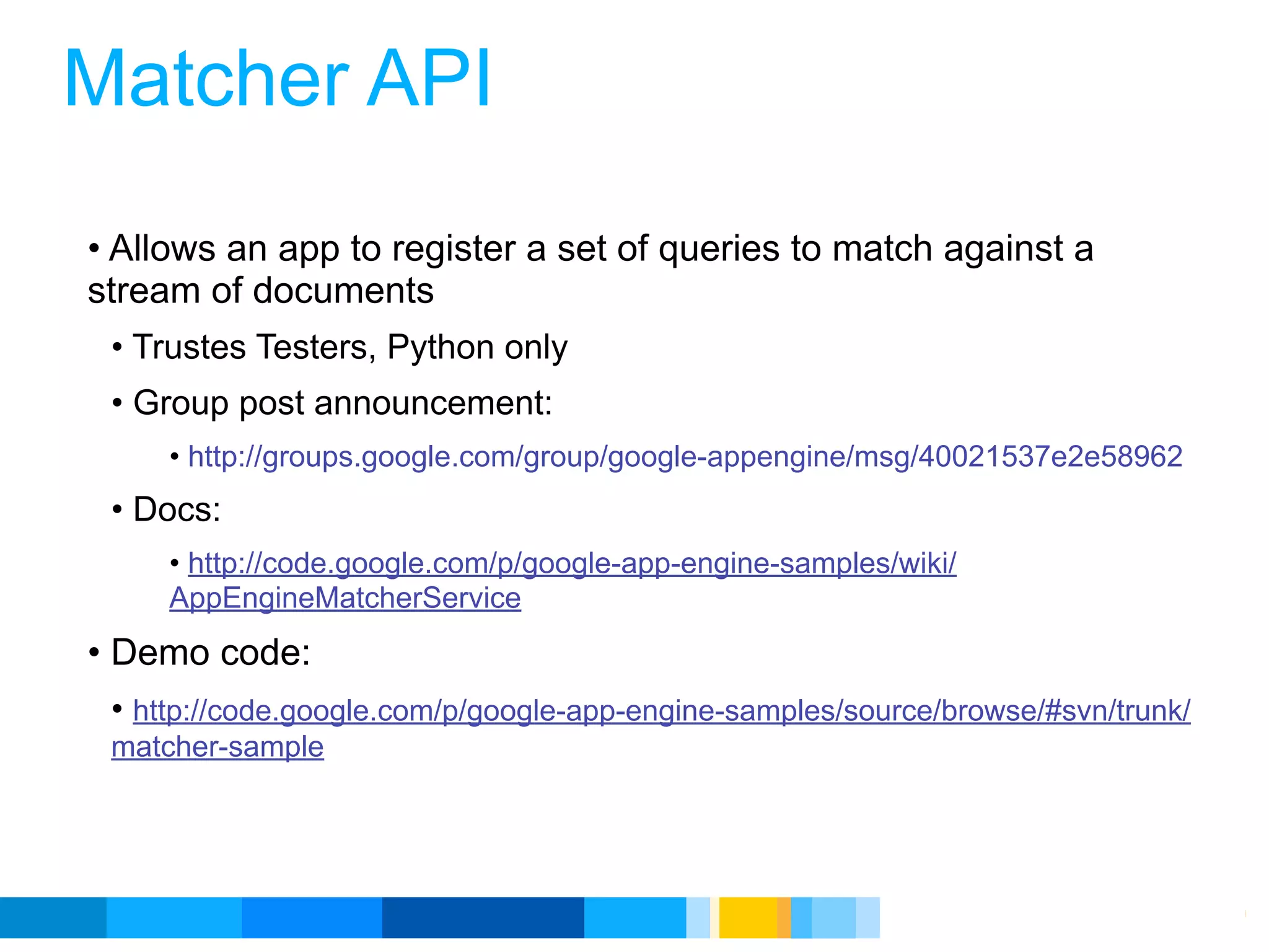 Matcher API
• Allows an app to register a set of queries to match against a
stream of documents
 • Trustes Testers, Python only
 • Group post announcement:
     • http://groups.google.com/group/google-appengine/msg/40021537e2e58962
 • Docs:
     • http://code.google.com/p/google-app-engine-samples/wiki/
     AppEngineMatcherService
• Demo code:
 • http://code.google.com/p/google-app-engine-samples/source/browse/#svn/trunk/
 matcher-sample




                                                           Google Developer Day 2010
 