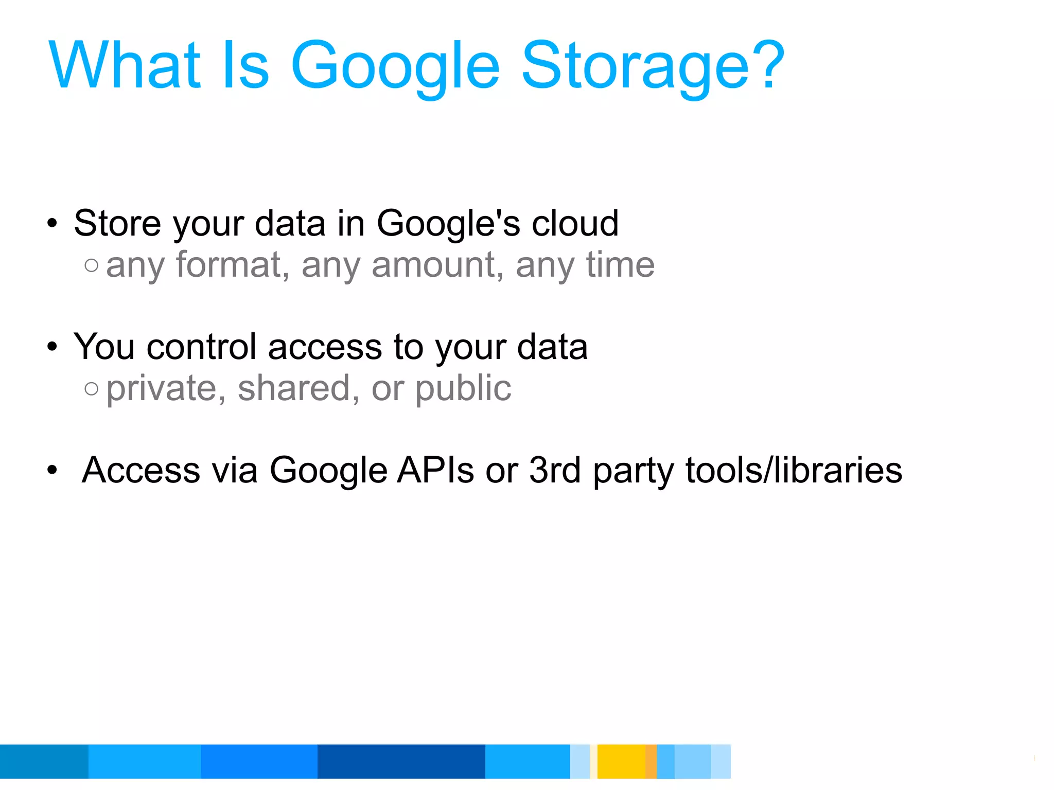 What Is Google Storage?

• Store your data in Google's cloud
  o any format, any amount, any time

• You control access to your data
  o private, shared, or public

• Access via Google APIs or 3rd party tools/libraries




                                           Google Developer Day 2010
 