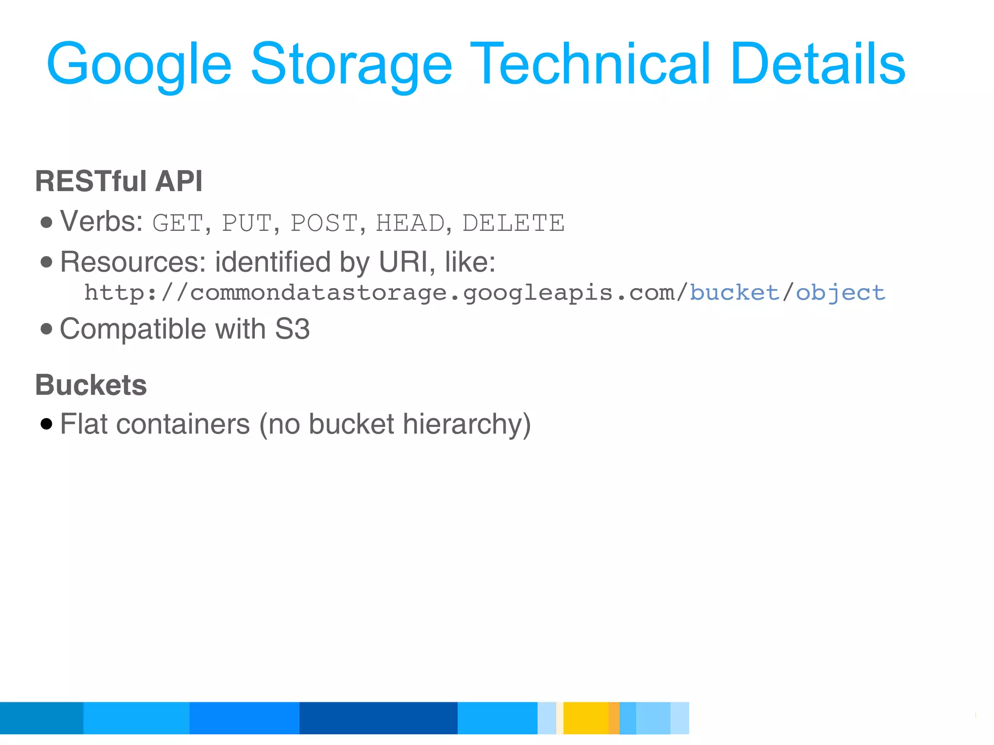 Google Storage Technical Details
RESTful API 
• Verbs: GET, PUT, POST, HEAD, DELETE 
• Resources: identified by URI, like:
   http://commondatastorage.googleapis.com/bucket/object
• Compatible with S3 
Buckets
• Flat containers (no bucket hierarchy)




                                            Google Developer Day 2010
 