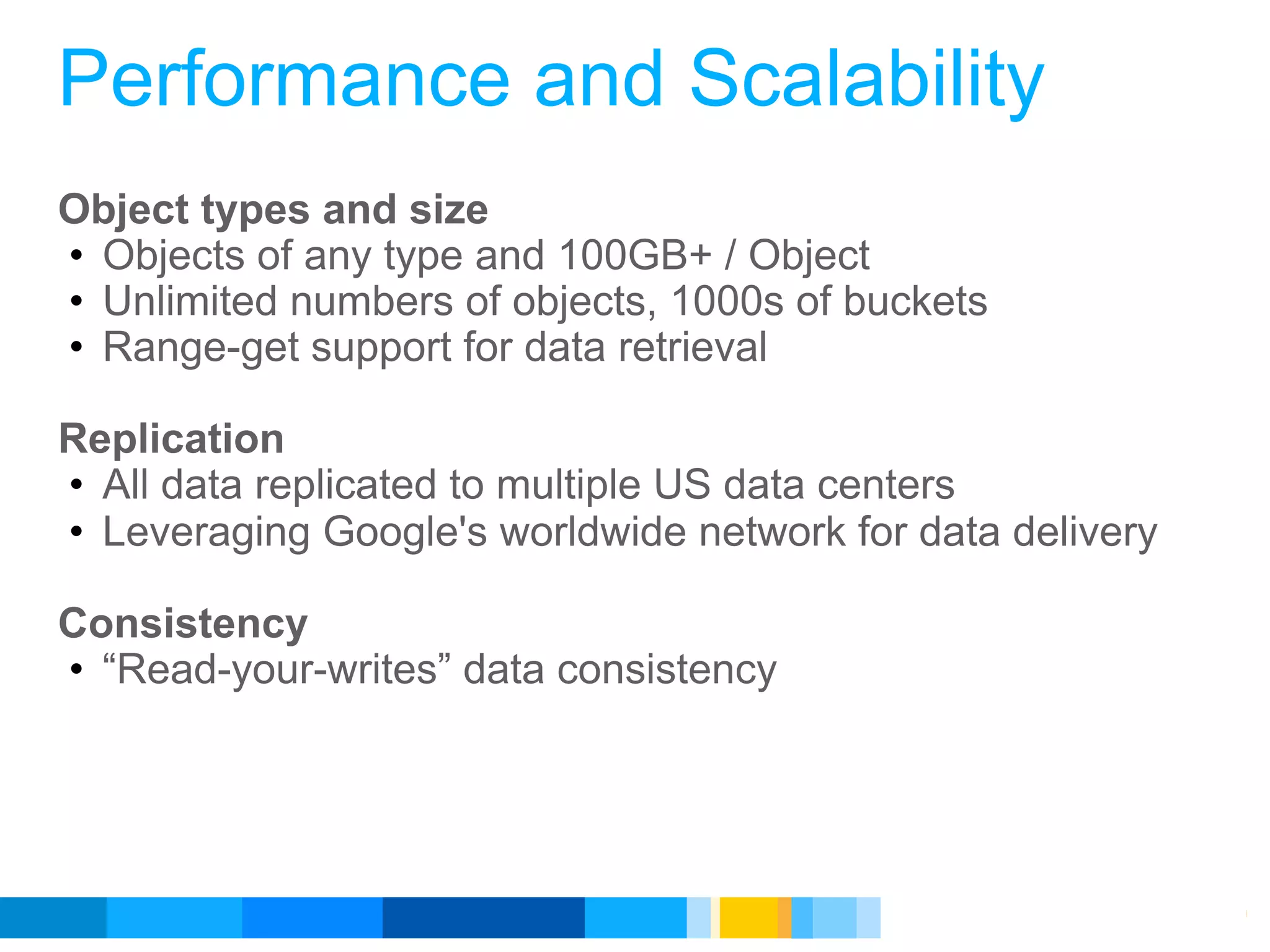 Performance and Scalability
Object types and size
• Objects of any type and 100GB+ / Object
• Unlimited numbers of objects, 1000s of buckets
• Range-get support for data retrieval

Replication
• All data replicated to multiple US data centers
• Leveraging Google's worldwide network for data delivery

Consistency
• “Read-your-writes” data consistency




                                            Google Developer Day 2010
 