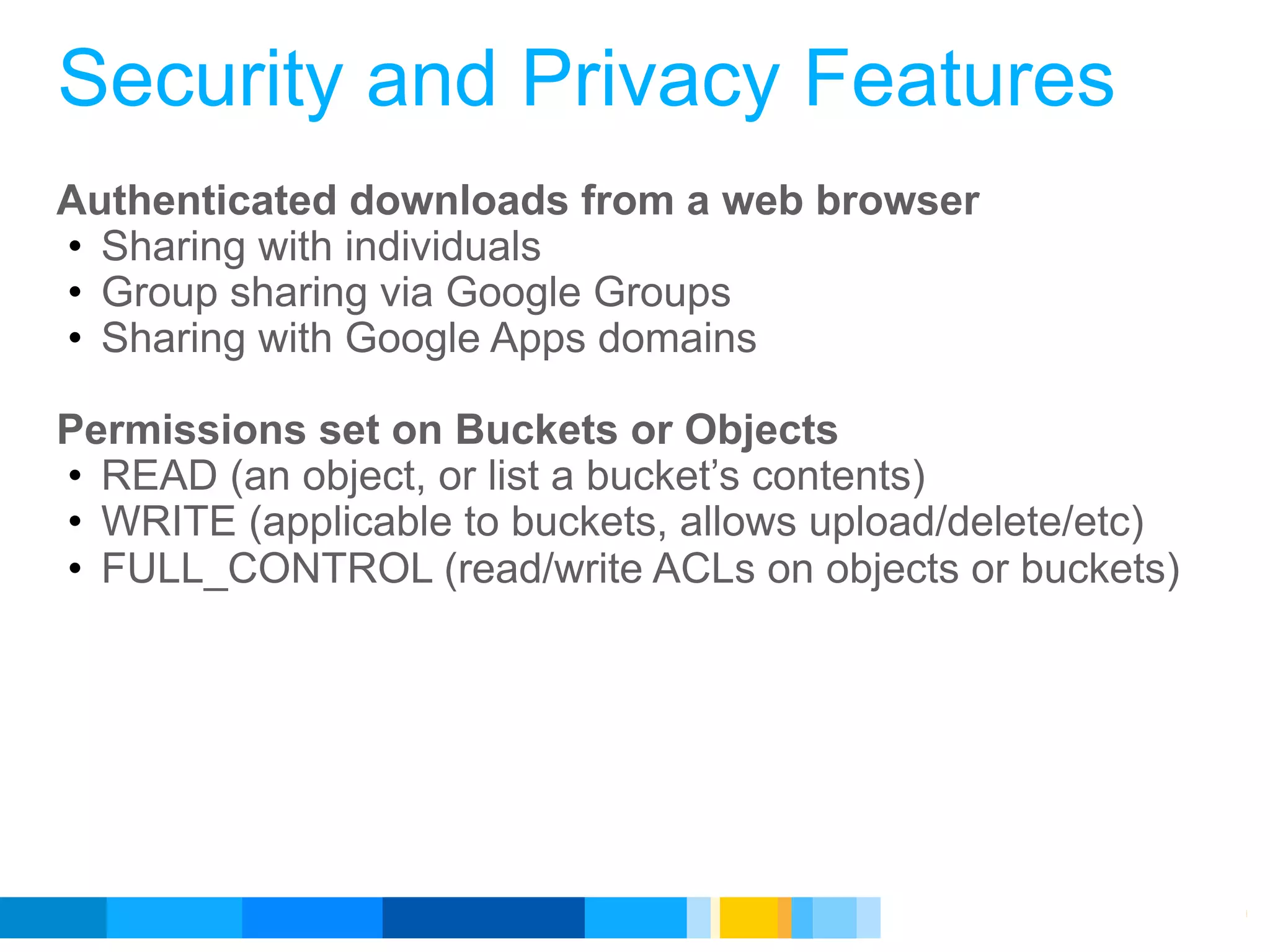 Security and Privacy Features
Authenticated downloads from a web browser
• Sharing with individuals
• Group sharing via Google Groups
• Sharing with Google Apps domains

Permissions set on Buckets or Objects
• READ (an object, or list a bucket’s contents)
• WRITE (applicable to buckets, allows upload/delete/etc)
• FULL_CONTROL (read/write ACLs on objects or buckets)




                                           Google Developer Day 2010
 