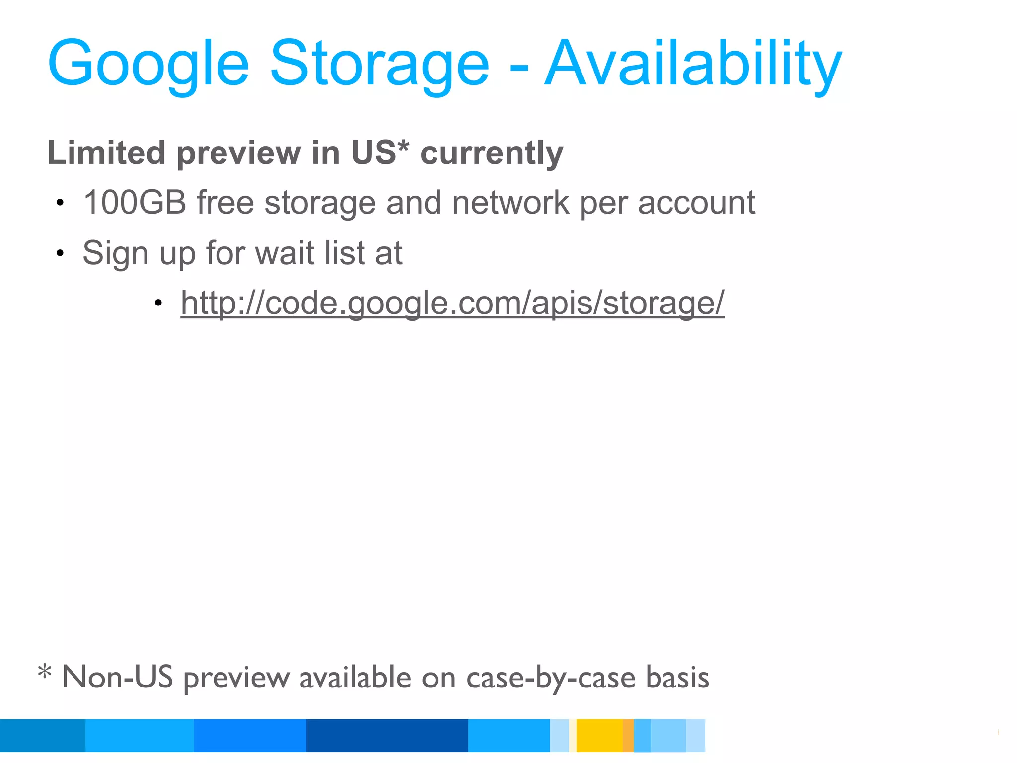 Google Storage - Availability
Limited preview in US* currently
• 100GB free storage and network per account
• Sign up for wait list at
      • http://code.google.com/apis/storage/




* Non-US preview available on case-by-case basis
                                                   Google Developer Day 2010
 