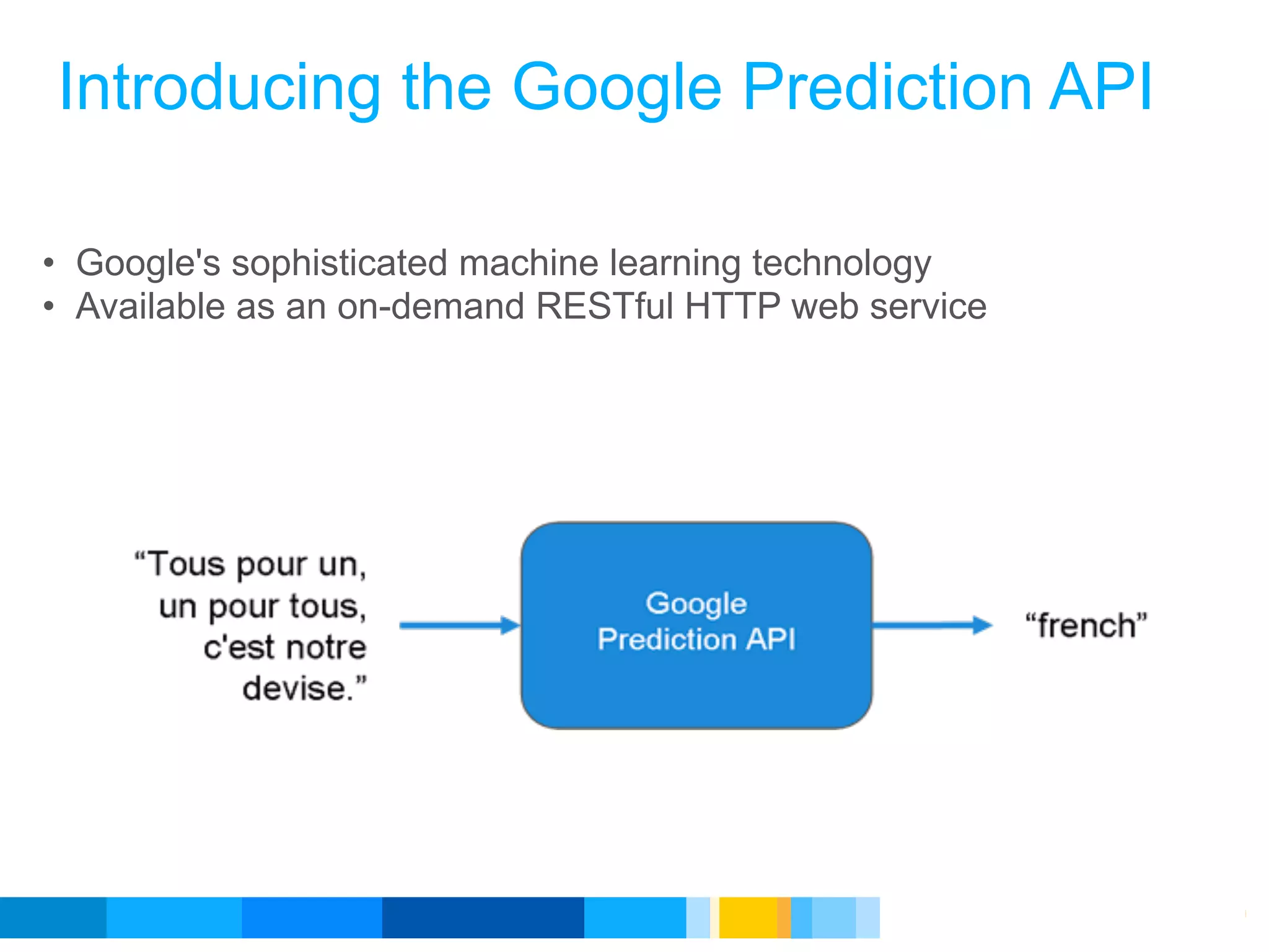 Introducing the Google Prediction API

• Google's sophisticated machine learning technology
• Available as an on-demand RESTful HTTP web service




                                               Google Developer Day 2010
 
