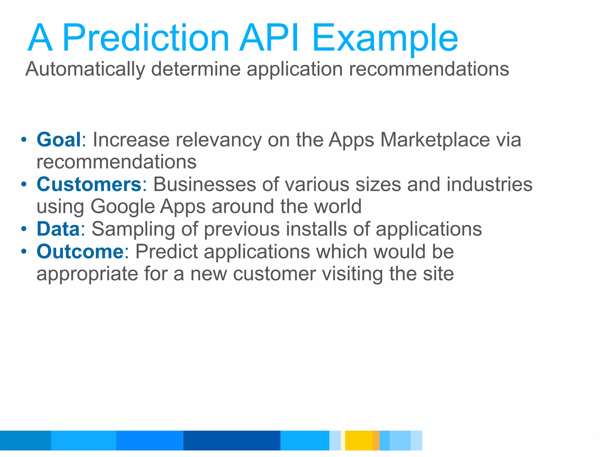 A Prediction API Example
Automatically determine application recommendations


• Goal: Increase relevancy on the Apps Marketplace via
  recommendations
• Customers: Businesses of various sizes and industries
  using Google Apps around the world
• Data: Sampling of previous installs of applications
• Outcome: Predict applications which would be
  appropriate for a new customer visiting the site




                                            Google Developer Day 2010
 
