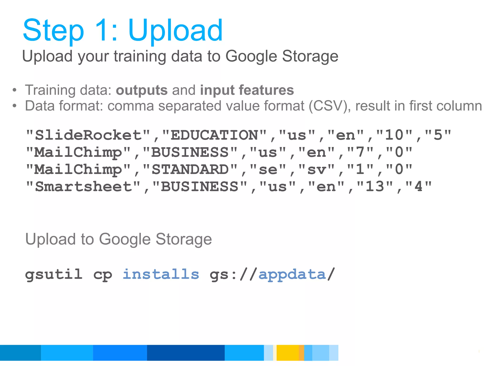 Step 1: Upload
 Upload your training data to Google Storage

• Training data: outputs and input features
• Data format: comma separated value format (CSV), result in first column

  "SlideRocket","EDUCATION","us","en","10","5"
  "MailChimp","BUSINESS","us","en","7","0"
  "MailChimp","STANDARD","se","sv","1","0"
  "Smartsheet","BUSINESS","us","en","13","4"


  Upload to Google Storage

  gsutil cp installs gs://appdata/



                                                    Google Developer Day 2010
 