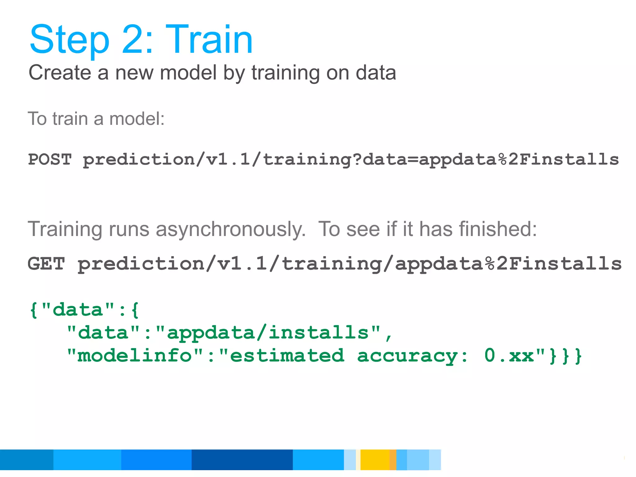Step 2: Train
Create a new model by training on data

To train a model:

POST prediction/v1.1/training?data=appdata%2Finstalls


Training runs asynchronously. To see if it has finished:
GET prediction/v1.1/training/appdata%2Finstalls

{"data":{
   "data":"appdata/installs",
   "modelinfo":"estimated accuracy: 0.xx"}}}



                                              Google Developer Day 2010
 
