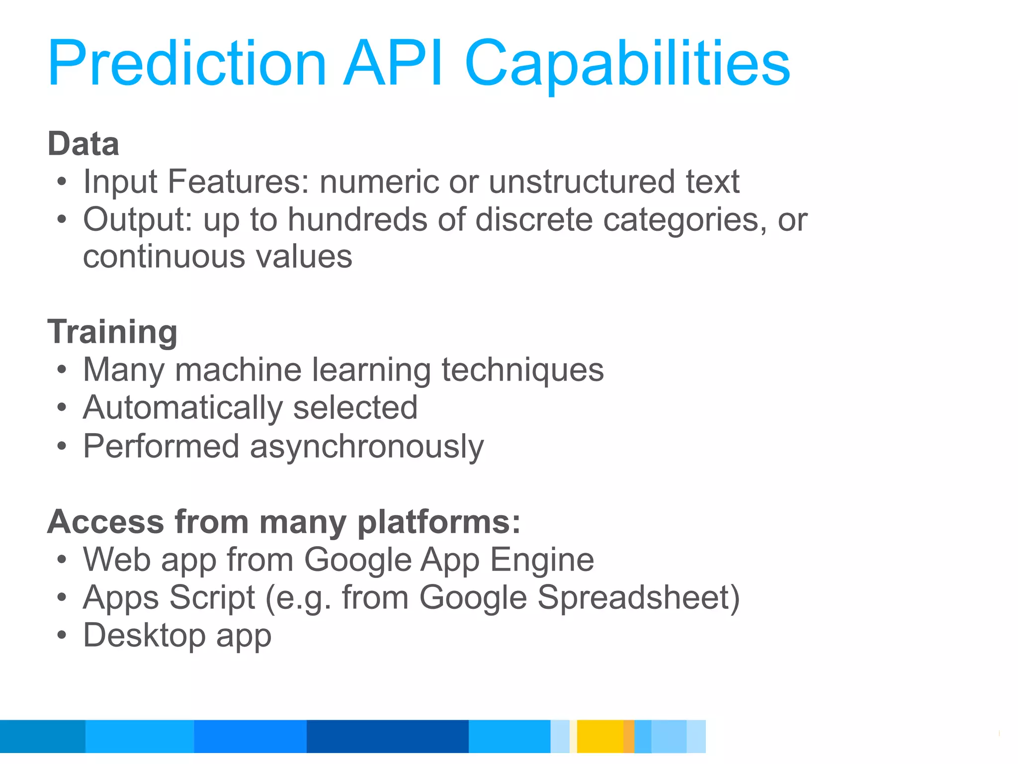 Prediction API Capabilities
Data
• Input Features: numeric or unstructured text
• Output: up to hundreds of discrete categories, or
  continuous values

Training
• Many machine learning techniques
• Automatically selected
• Performed asynchronously

Access from many platforms:
• Web app from Google App Engine
• Apps Script (e.g. from Google Spreadsheet)
• Desktop app

                                             Google Developer Day 2010
 