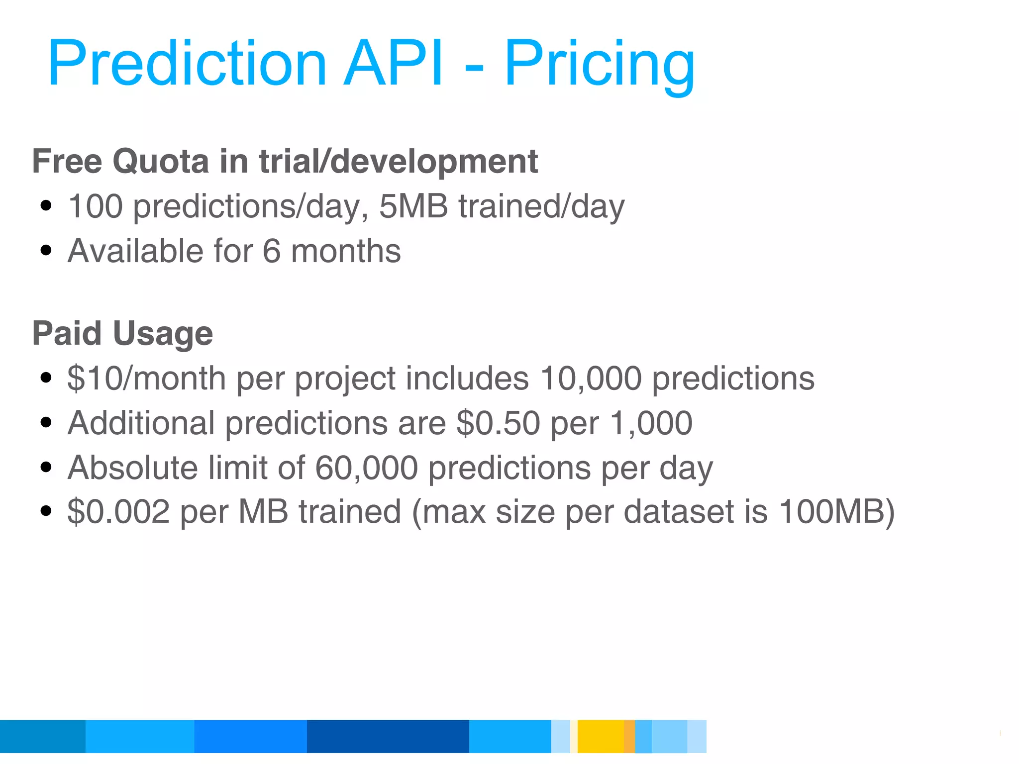 Prediction API - Pricing
Free Quota in trial/development
• 100 predictions/day, 5MB trained/day
• Available for 6 months

Paid Usage
• $10/month per project includes 10,000 predictions
• Additional predictions are $0.50 per 1,000
• Absolute limit of 60,000 predictions per day
• $0.002 per MB trained (max size per dataset is 100MB)




                                            Google Developer Day 2010
 