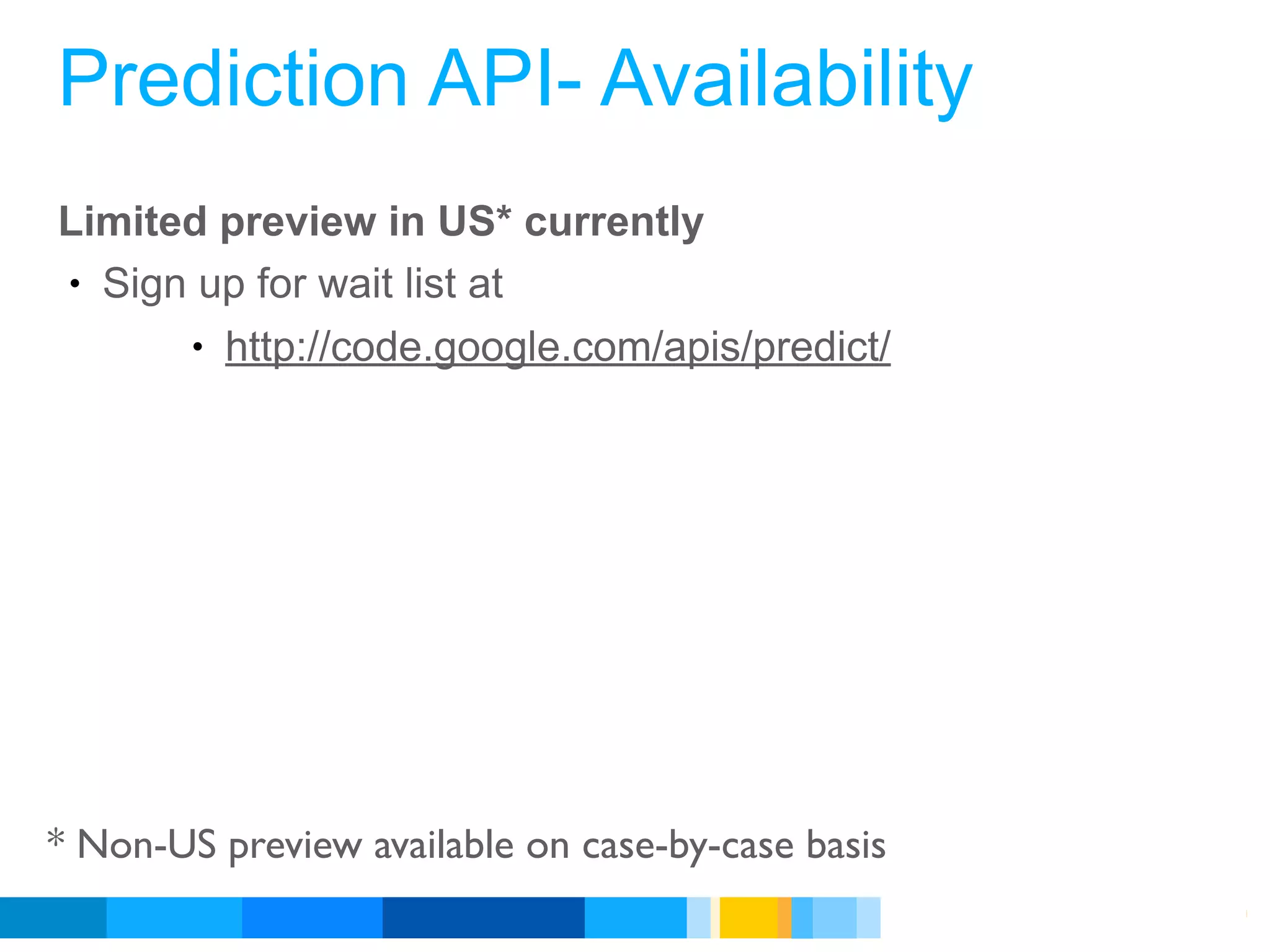 Prediction API- Availability
Limited preview in US* currently
• Sign up for wait list at
      • http://code.google.com/apis/predict/




* Non-US preview available on case-by-case basis
                                                   Google Developer Day 2010
 