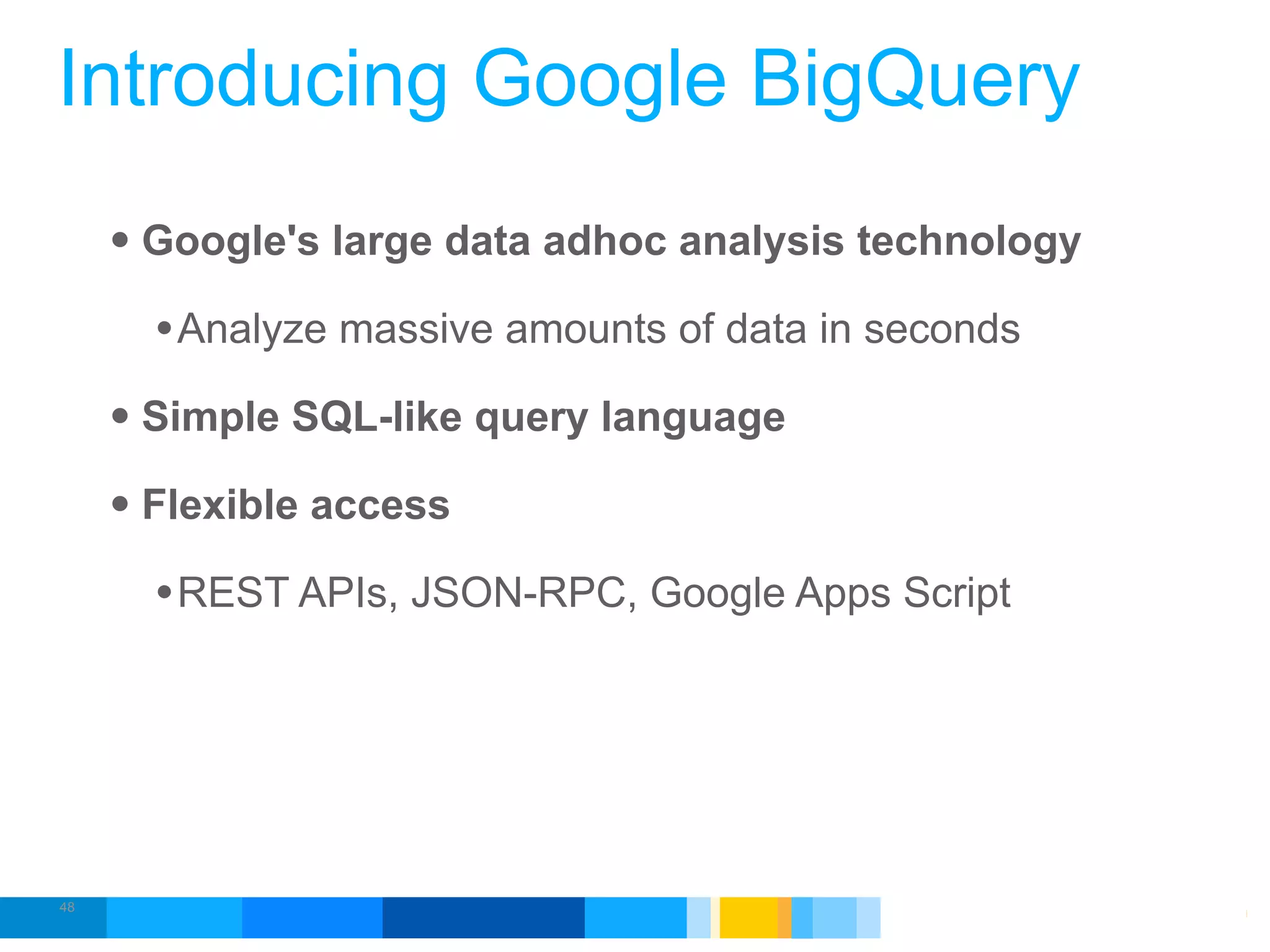 Introducing Google BigQuery
     • Google's large data adhoc analysis technology
       • Analyze massive amounts of data in seconds
     • Simple SQL-like query language
     • Flexible access
       • REST APIs, JSON-RPC, Google Apps Script




48
                                             Google Developer Day 2010
 