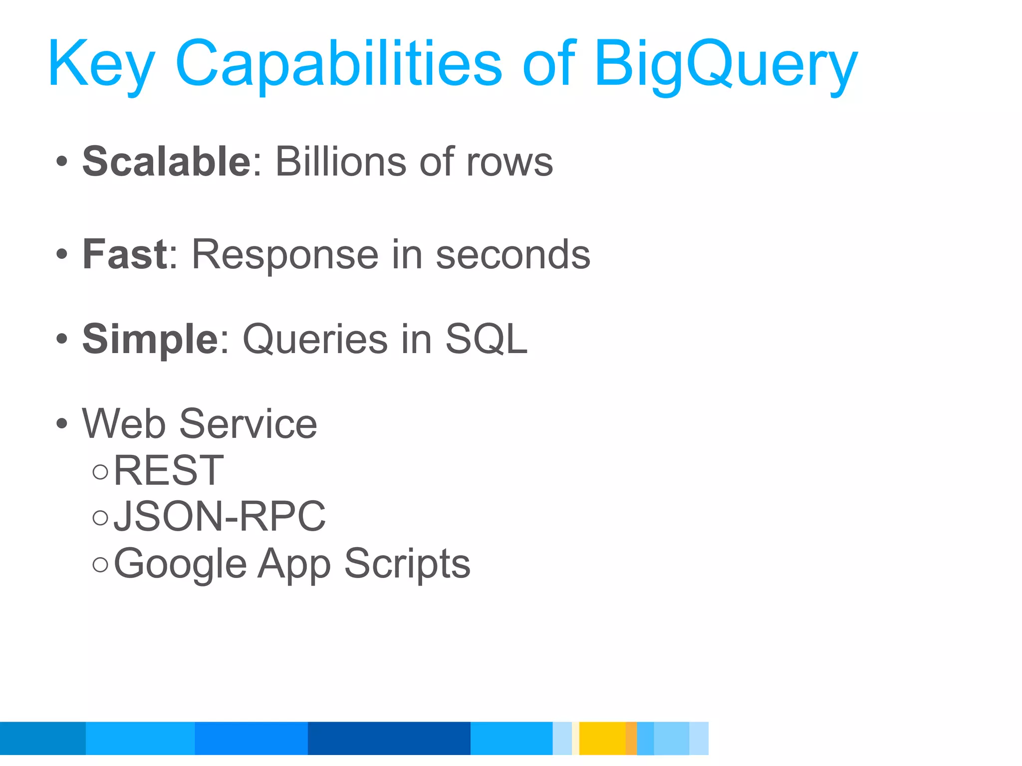 Key Capabilities of BigQuery
• Scalable: Billions of rows

• Fast: Response in seconds

• Simple: Queries in SQL

• Web Service
  o REST
  o JSON-RPC
  o Google App Scripts




                               Google Developer Day 2010
 