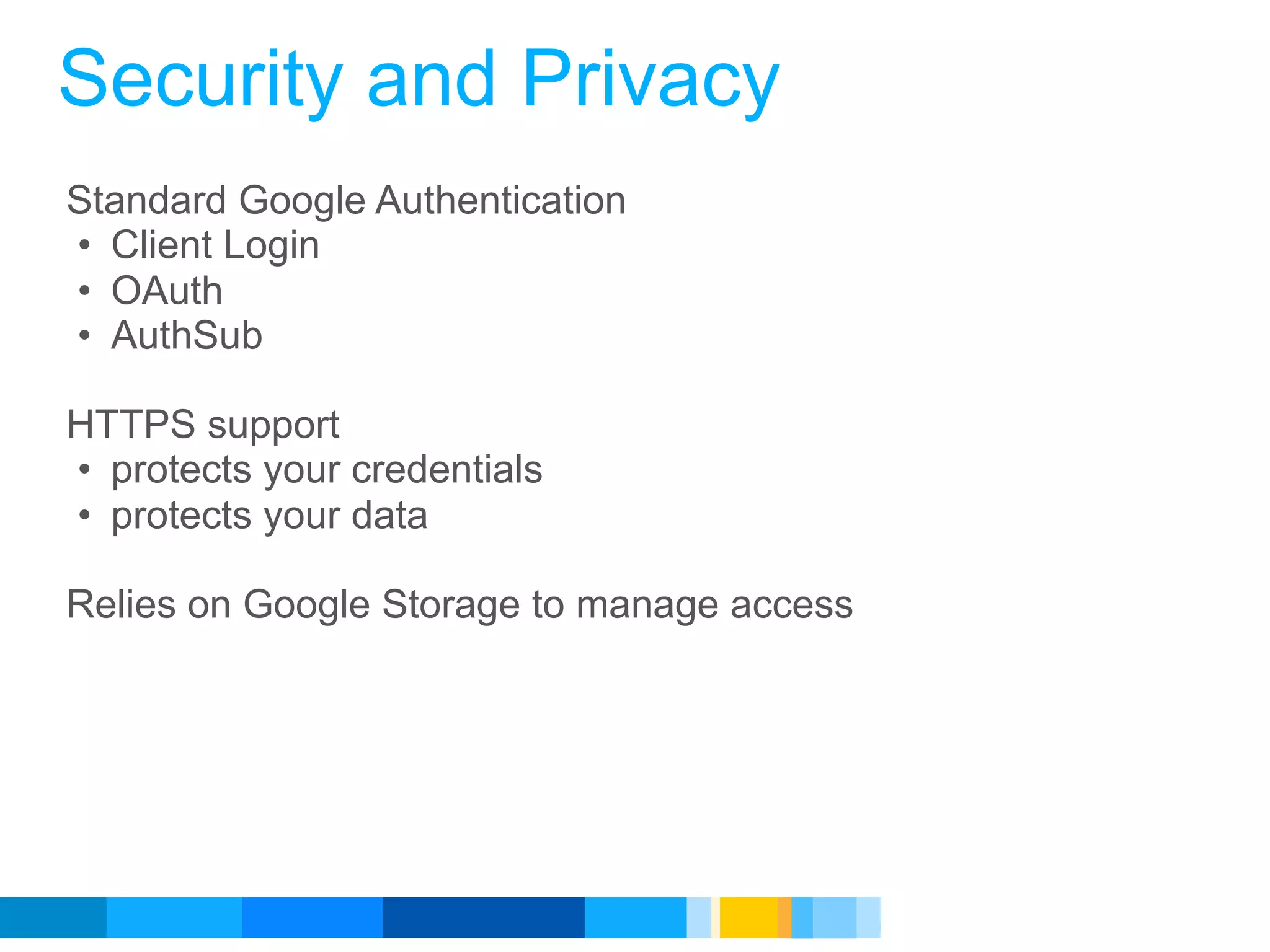 Security and Privacy
Standard Google Authentication
• Client Login
• OAuth
• AuthSub

HTTPS support
• protects your credentials
• protects your data

Relies on Google Storage to manage access




                                            Google Developer Day 2010
 