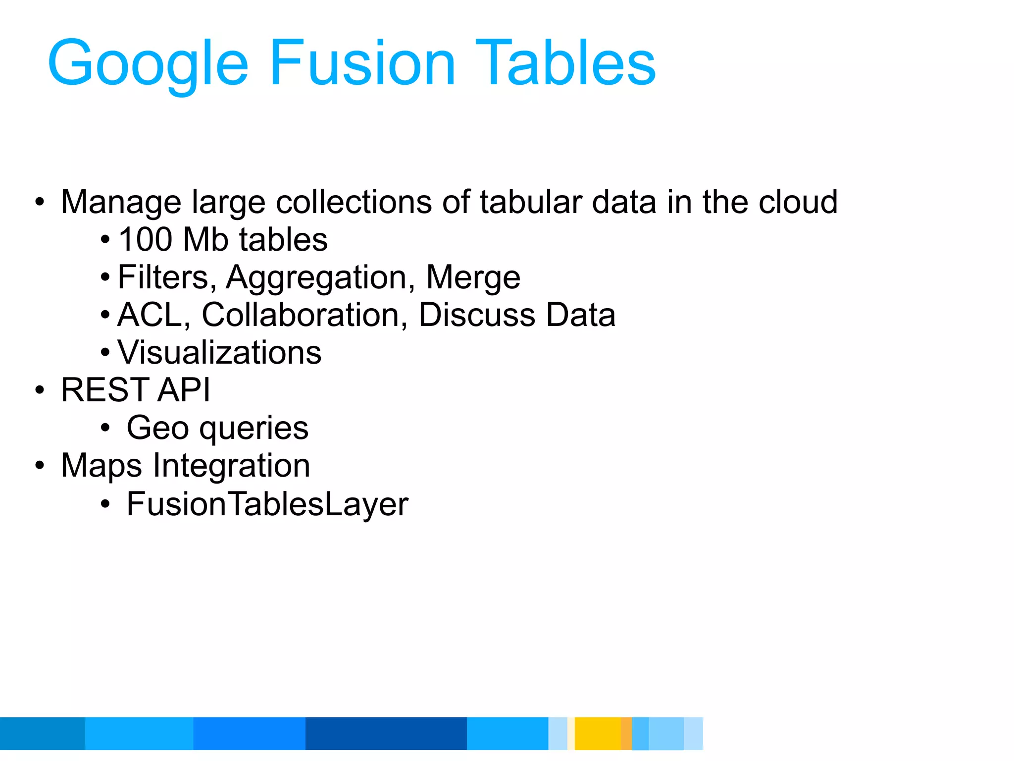 Google Fusion Tables

• Manage large collections of tabular data in the cloud
    • 100 Mb tables
    • Filters, Aggregation, Merge
    • ACL, Collaboration, Discuss Data
    • Visualizations
• REST API
    • Geo queries
• Maps Integration
    • FusionTablesLayer




                                               Google Developer Day 2010
 