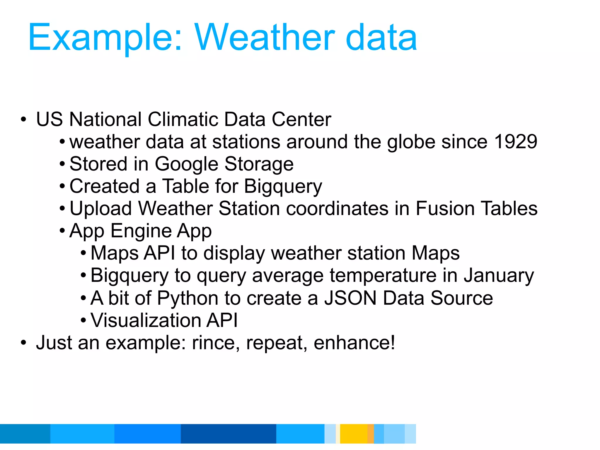 Example: Weather data

• US National Climatic Data Center
    • weather data at stations around the globe since 1929
    • Stored in Google Storage
    • Created a Table for Bigquery
    • Upload Weather Station coordinates in Fusion Tables
    • App Engine App
       • Maps API to display weather station Maps
       • Bigquery to query average temperature in January
       • A bit of Python to create a JSON Data Source
       • Visualization API
• Just an example: rince, repeat, enhance!



                                             Google Developer Day 2010
 
