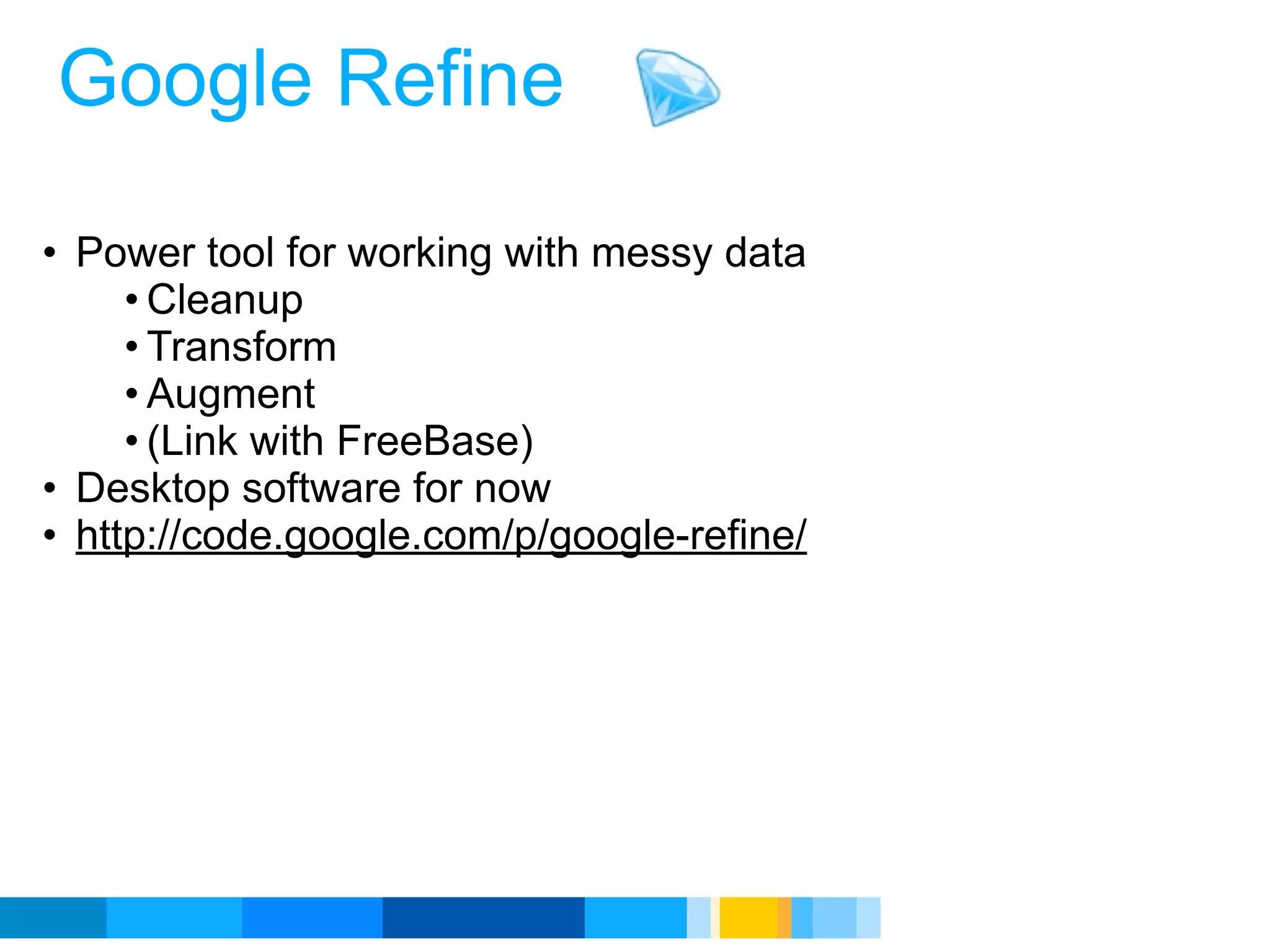 Google Refine

• Power tool for working with messy data
     • Cleanup
     • Transform
     • Augment
     • (Link with FreeBase)
• Desktop software for now
• http://code.google.com/p/google-refine/




                                            Google Developer Day 2010
 