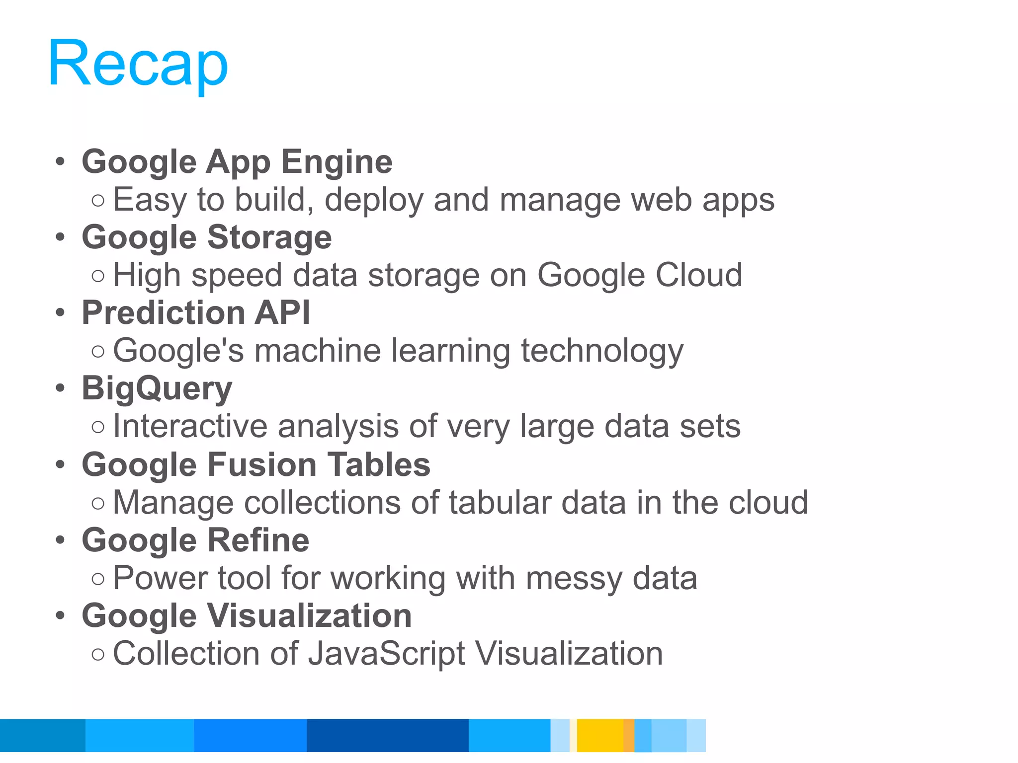 Recap
• Google App Engine
  o Easy to build, deploy and manage web apps
• Google Storage
  o High speed data storage on Google Cloud
• Prediction API
  o Google's machine learning technology
• BigQuery
  o Interactive analysis of very large data sets
• Google Fusion Tables
  o Manage collections of tabular data in the cloud
• Google Refine
  o Power tool for working with messy data
• Google Visualization
  o Collection of JavaScript Visualization


                                             Google Developer Day 2010
 