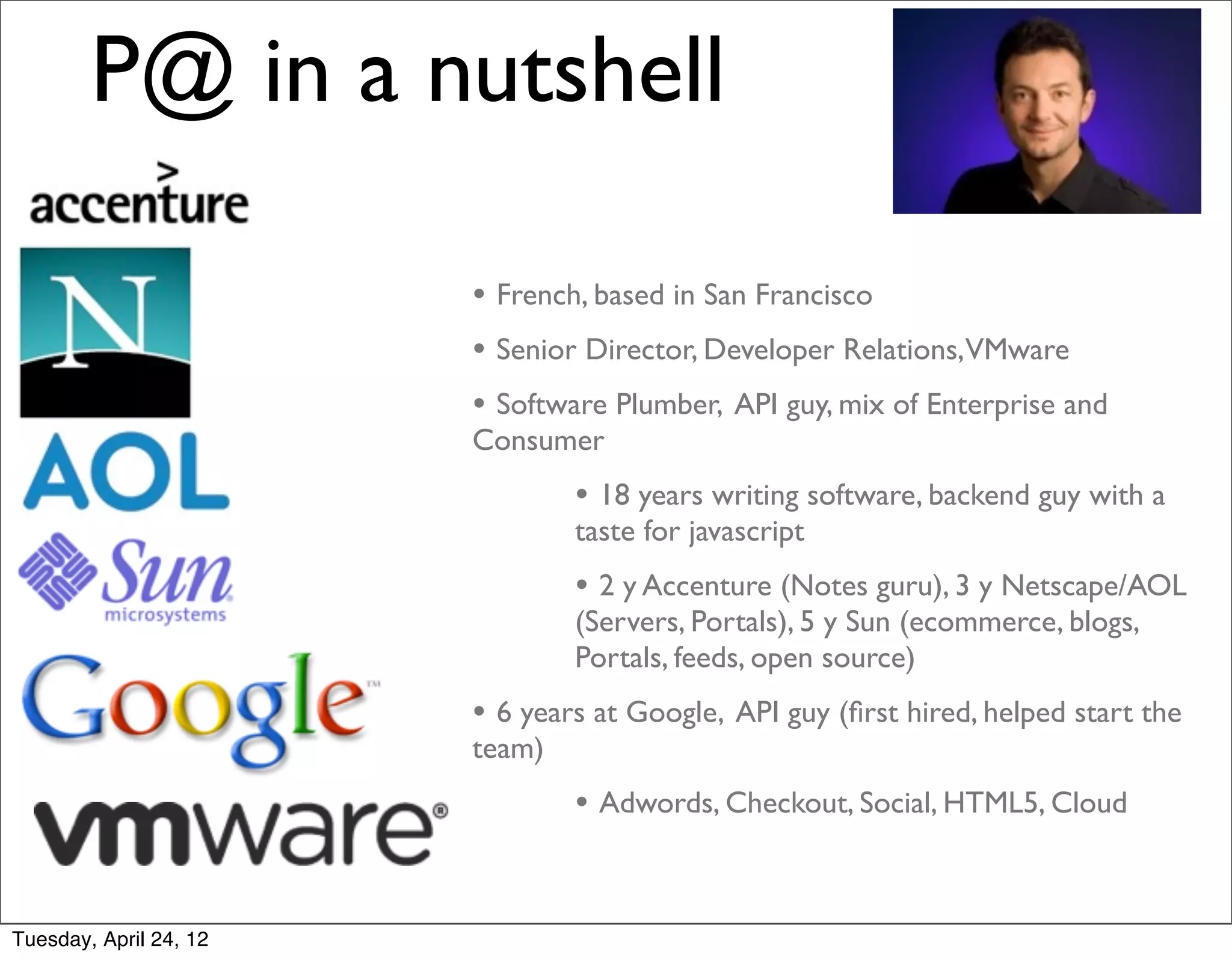 P@ in a nutshell

                        • French, based in San Francisco
                        • Senior Director, Developer Relations,VMware
                        • Software Plumber, API guy, mix of Enterprise and
                        Consumer
                                • 18 years writing software, backend guy with a
                                taste for javascript
                                • 2 y Accenture (Notes guru), 3 y Netscape/AOL
                                (Servers, Portals), 5 y Sun (ecommerce, blogs,
                                Portals, feeds, open source)
                        • 6 years at Google, API guy (ﬁrst hired, helped start the
                        team)
                                • Adwords, Checkout, Social, HTML5, Cloud


Tuesday, April 24, 12
 