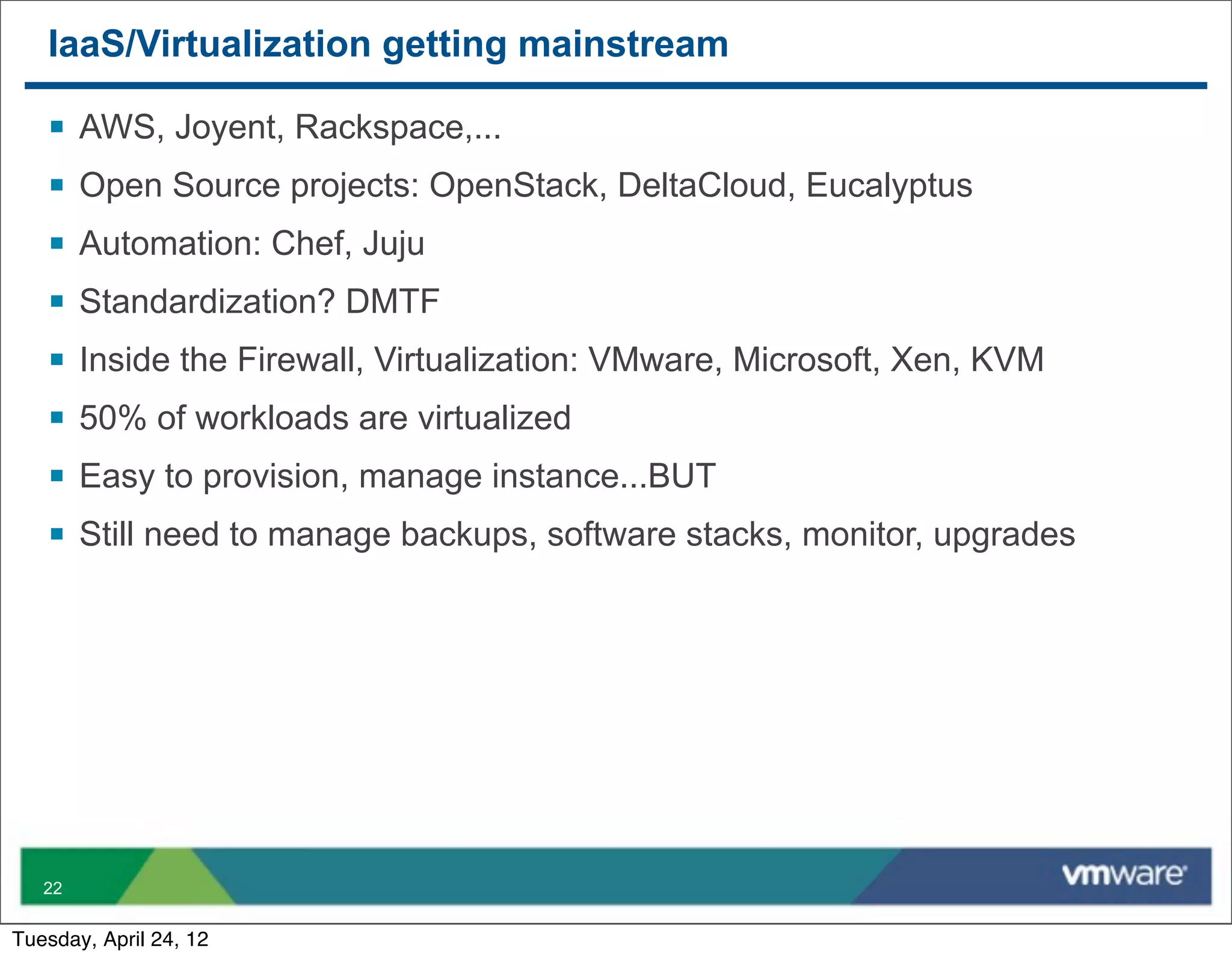 IaaS/Virtualization getting mainstream

   §   AWS, Joyent, Rackspace,...
   §   Open Source projects: OpenStack, DeltaCloud, Eucalyptus
   §   Automation: Chef, Juju
   §   Standardization? DMTF
   §   Inside the Firewall, Virtualization: VMware, Microsoft, Xen, KVM
   §   50% of workloads are virtualized
   §   Easy to provision, manage instance...BUT
   §   Still need to manage backups, software stacks, monitor, upgrades




   22


Tuesday, April 24, 12
 