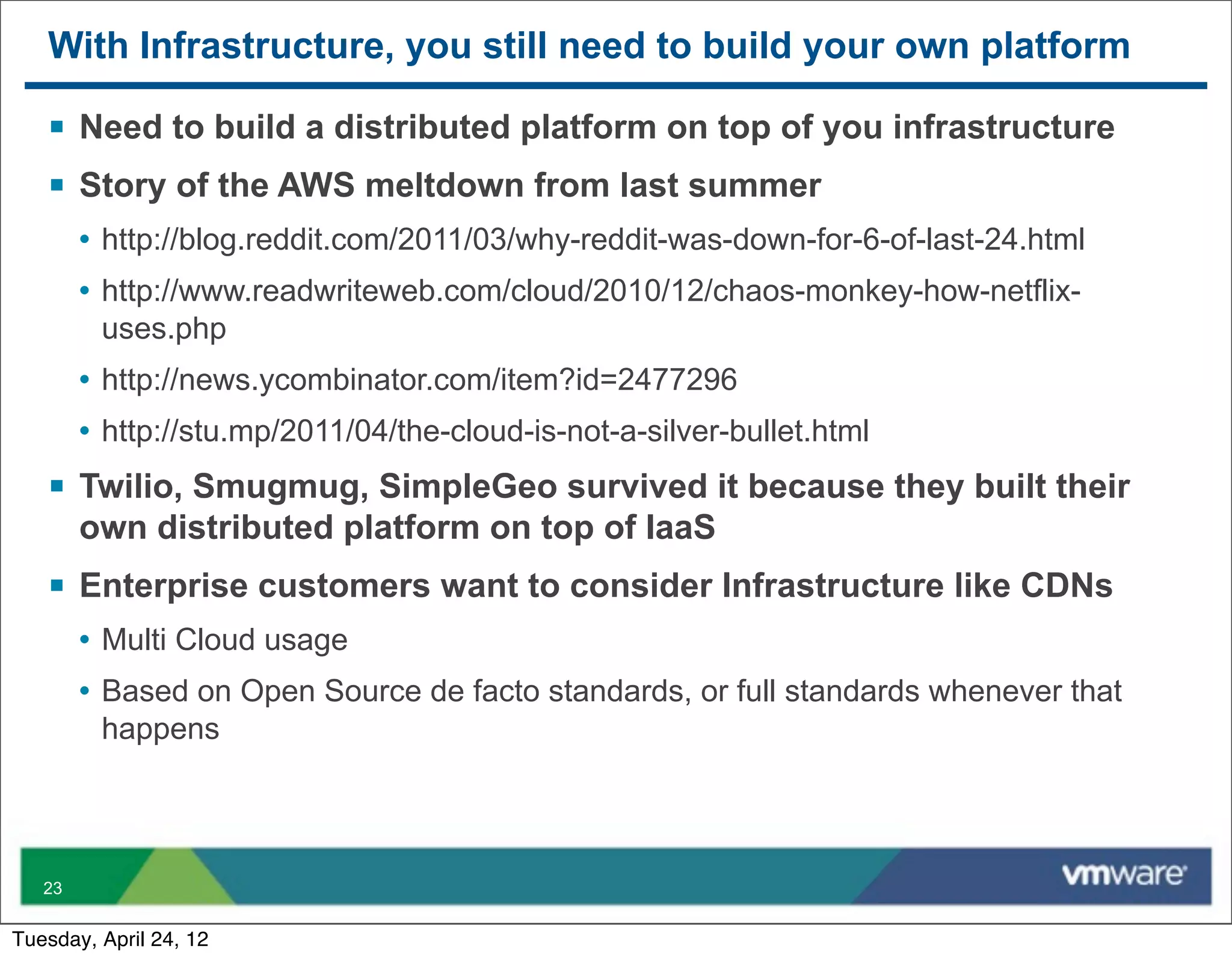 With Infrastructure, you still need to build your own platform

   § Need to build a distributed platform on top of you infrastructure
   § Story of the AWS meltdown from last summer
        • http://blog.reddit.com/2011/03/why-reddit-was-down-for-6-of-last-24.html
        • http://www.readwriteweb.com/cloud/2010/12/chaos-monkey-how-netflix-
         uses.php
        • http://news.ycombinator.com/item?id=2477296
        • http://stu.mp/2011/04/the-cloud-is-not-a-silver-bullet.html
   § Twilio, Smugmug, SimpleGeo survived it because they built their
        own distributed platform on top of IaaS
   § Enterprise customers want to consider Infrastructure like CDNs
        • Multi Cloud usage
        • Based on Open Source de facto standards, or full standards whenever that
         happens




   23


Tuesday, April 24, 12
 