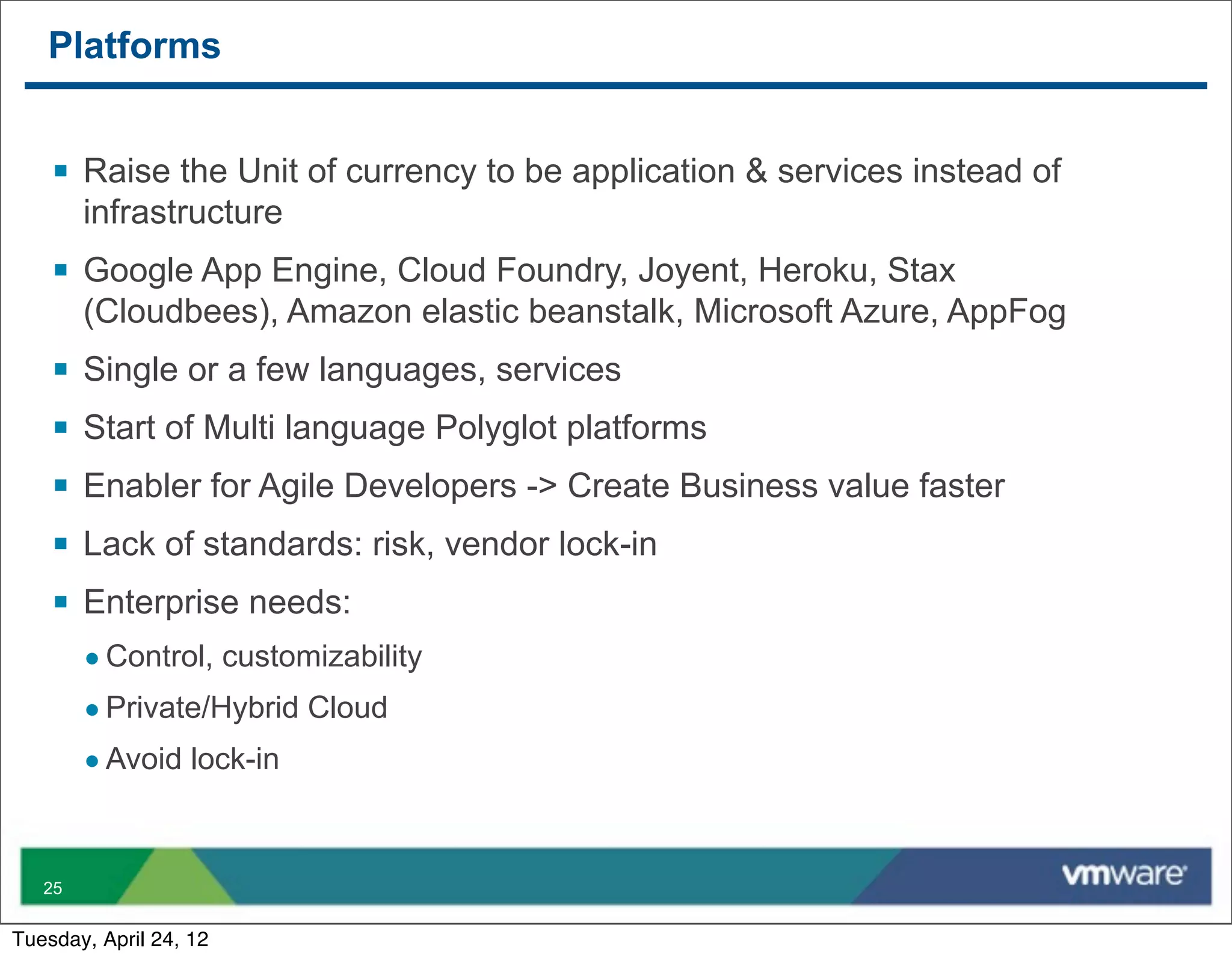 Platforms


    § Raise the Unit of currency to be application & services instead of
         infrastructure
    § Google App Engine, Cloud Foundry, Joyent, Heroku, Stax
         (Cloudbees), Amazon elastic beanstalk, Microsoft Azure, AppFog
    §   Single or a few languages, services
    §   Start of Multi language Polyglot platforms
    §   Enabler for Agile Developers -> Create Business value faster
    §   Lack of standards: risk, vendor lock-in
    §   Enterprise needs:
         • Control, customizability
         • Private/Hybrid Cloud
         • Avoid lock-in


   25


Tuesday, April 24, 12
 