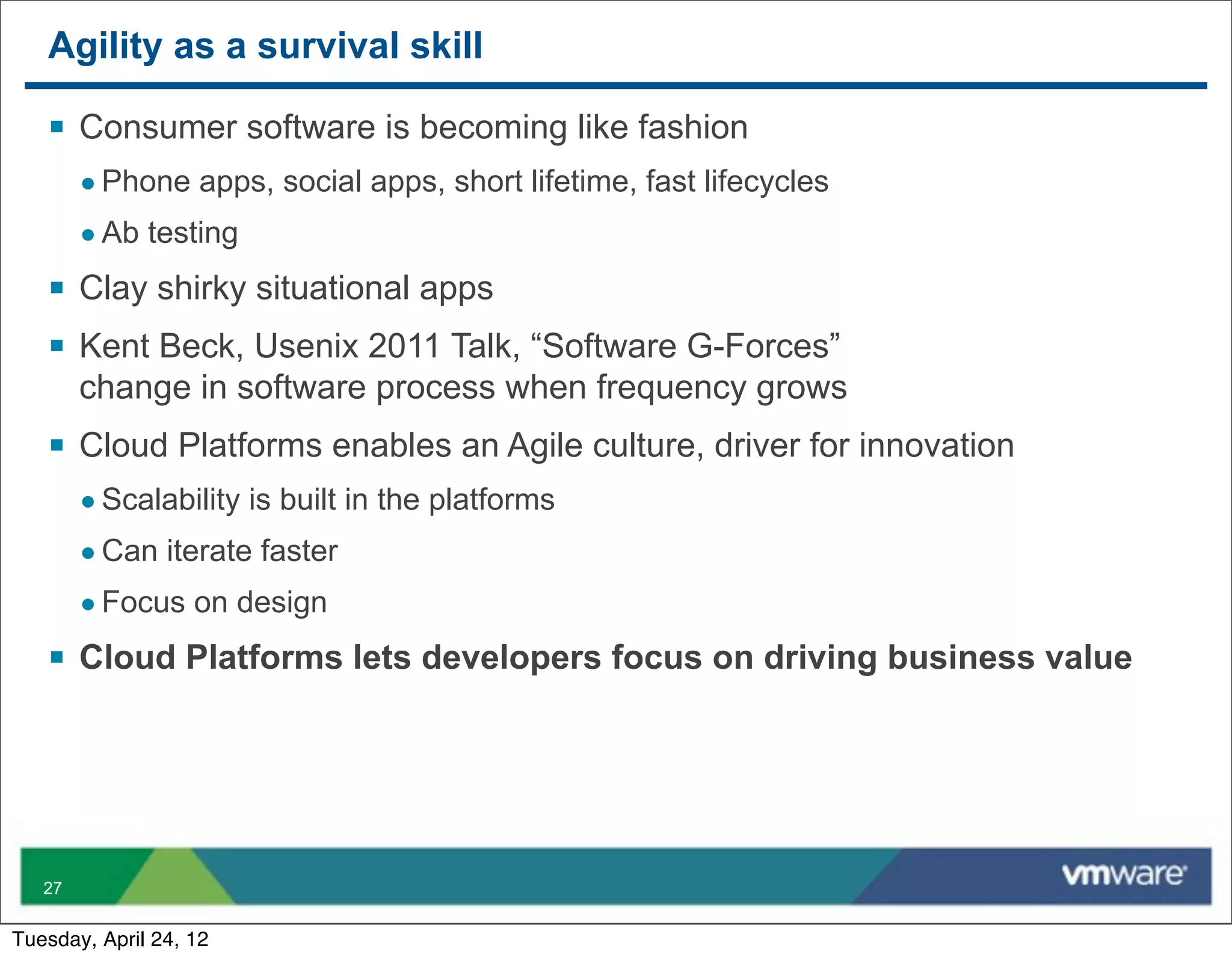 Agility as a survival skill

   § Consumer software is becoming like fashion
        • Phone apps, social apps, short lifetime, fast lifecycles
        • Ab testing
   § Clay shirky situational apps
   § Kent Beck, Usenix 2011 Talk, “Software G-Forces”
        change in software process when frequency grows
   § Cloud Platforms enables an Agile culture, driver for innovation
        • Scalability is built in the platforms
        • Can iterate faster
        • Focus on design
   § Cloud Platforms lets developers focus on driving business value




   27


Tuesday, April 24, 12
 