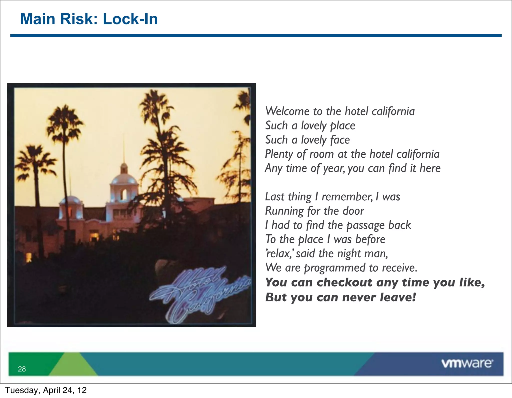 Main Risk: Lock-In




                        Welcome to the hotel california
                        Such a lovely place
                        Such a lovely face
                        Plenty of room at the hotel california
                        Any time of year, you can ﬁnd it here

                        Last thing I remember, I was
                        Running for the door
                        I had to ﬁnd the passage back
                        To the place I was before
                        ’relax,’ said the night man,
                        We are programmed to receive.
                        You can checkout any time you like,
                        But you can never leave!




   28


Tuesday, April 24, 12
 