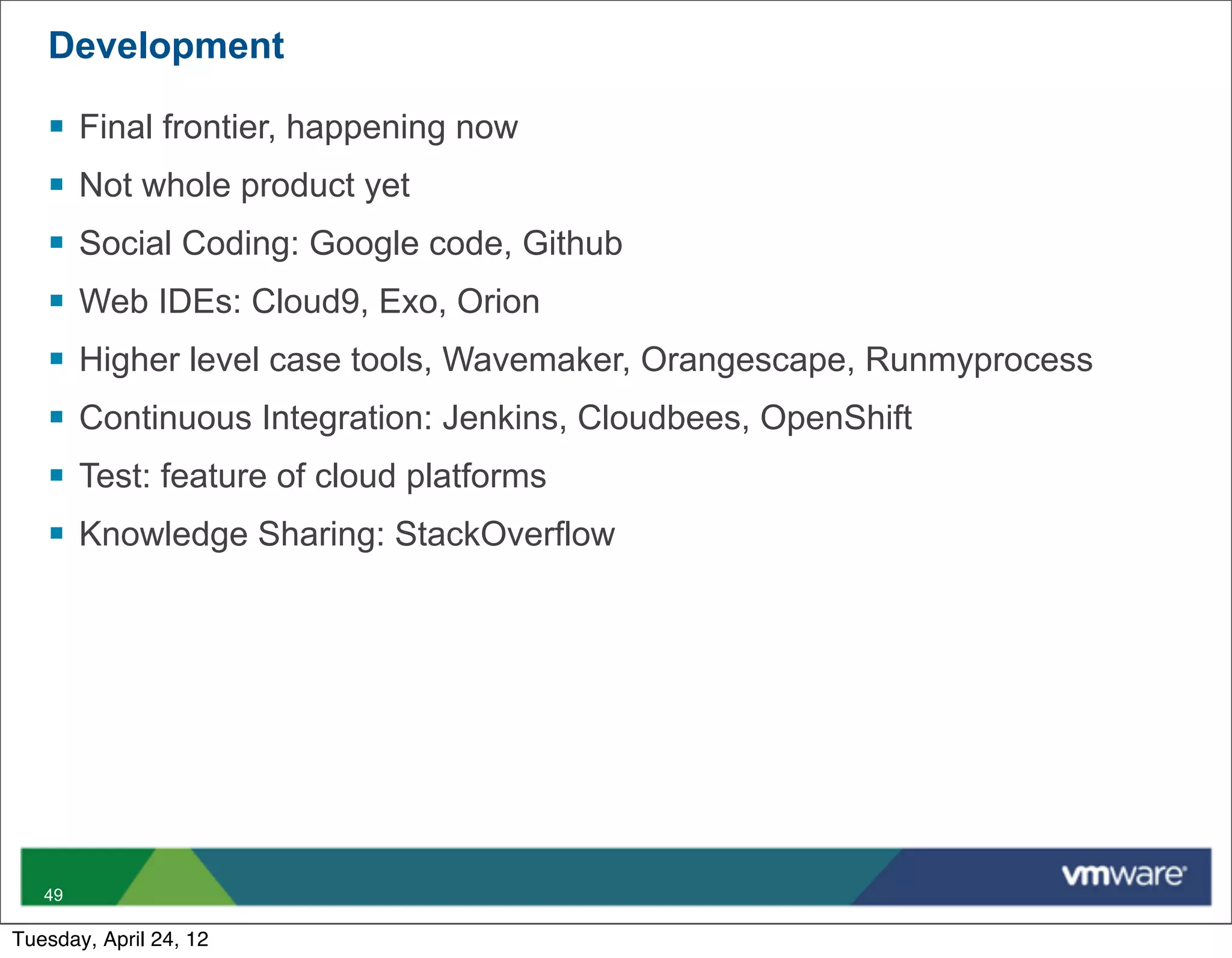 Development

   §   Final frontier, happening now
   §   Not whole product yet
   §   Social Coding: Google code, Github
   §   Web IDEs: Cloud9, Exo, Orion
   §   Higher level case tools, Wavemaker, Orangescape, Runmyprocess
   §   Continuous Integration: Jenkins, Cloudbees, OpenShift
   §   Test: feature of cloud platforms
   §   Knowledge Sharing: StackOverflow




   49

Tuesday, April 24, 12
 