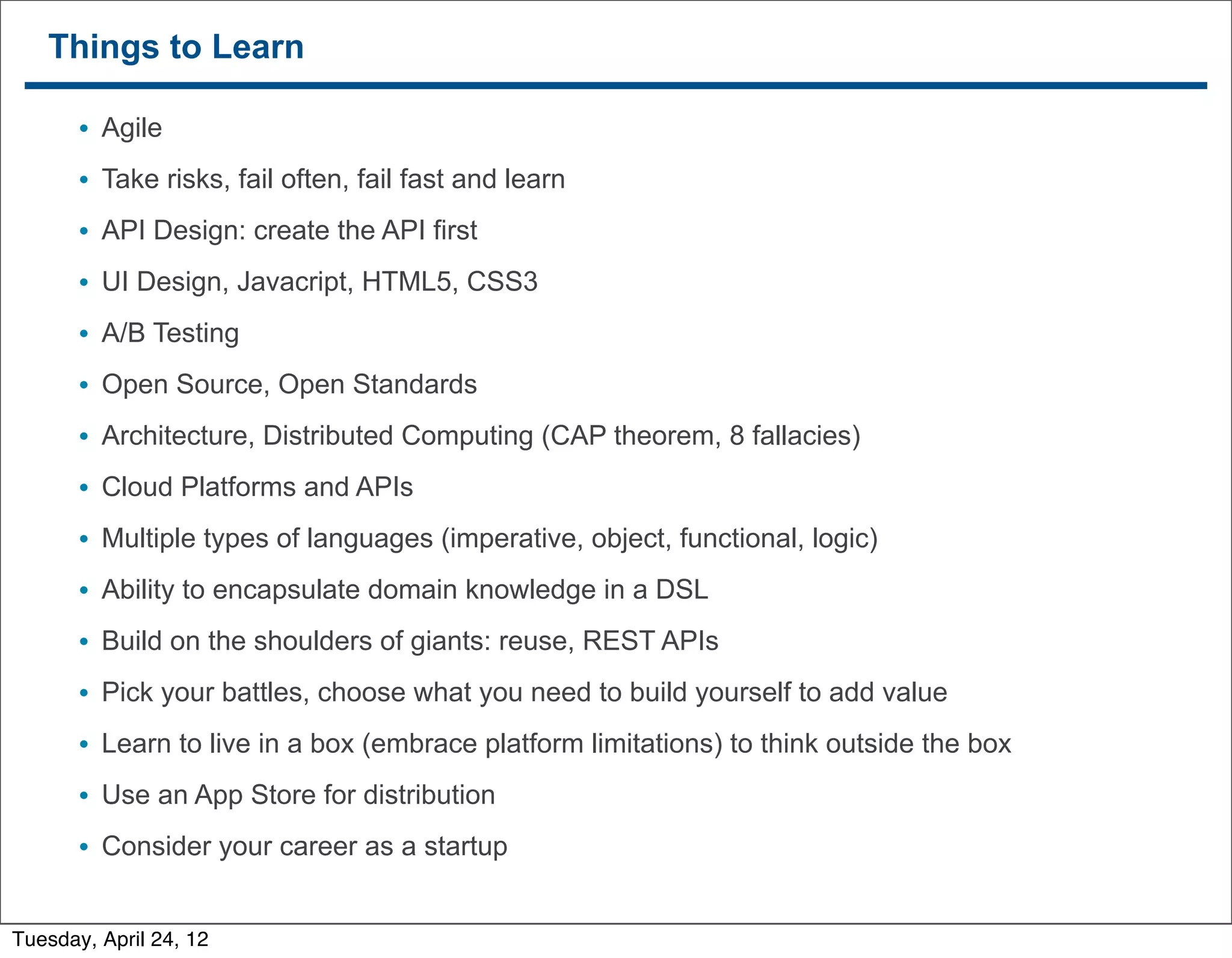 Things to Learn

        • Agile
        • Take risks, fail often, fail fast and learn
        • API Design: create the API first
        • UI Design, Javacript, HTML5, CSS3
        • A/B Testing
        • Open Source, Open Standards
        • Architecture, Distributed Computing (CAP theorem, 8 fallacies)
        • Cloud Platforms and APIs
        • Multiple types of languages (imperative, object, functional, logic)
        • Ability to encapsulate domain knowledge in a DSL
        • Build on the shoulders of giants: reuse, REST APIs
        • Pick your battles, choose what you need to build yourself to add value
        • Learn to live in a box (embrace platform limitations) to think outside the box
        • Use an App Store for distribution
        • Consider your career as a startup
   54


Tuesday, April 24, 12
 