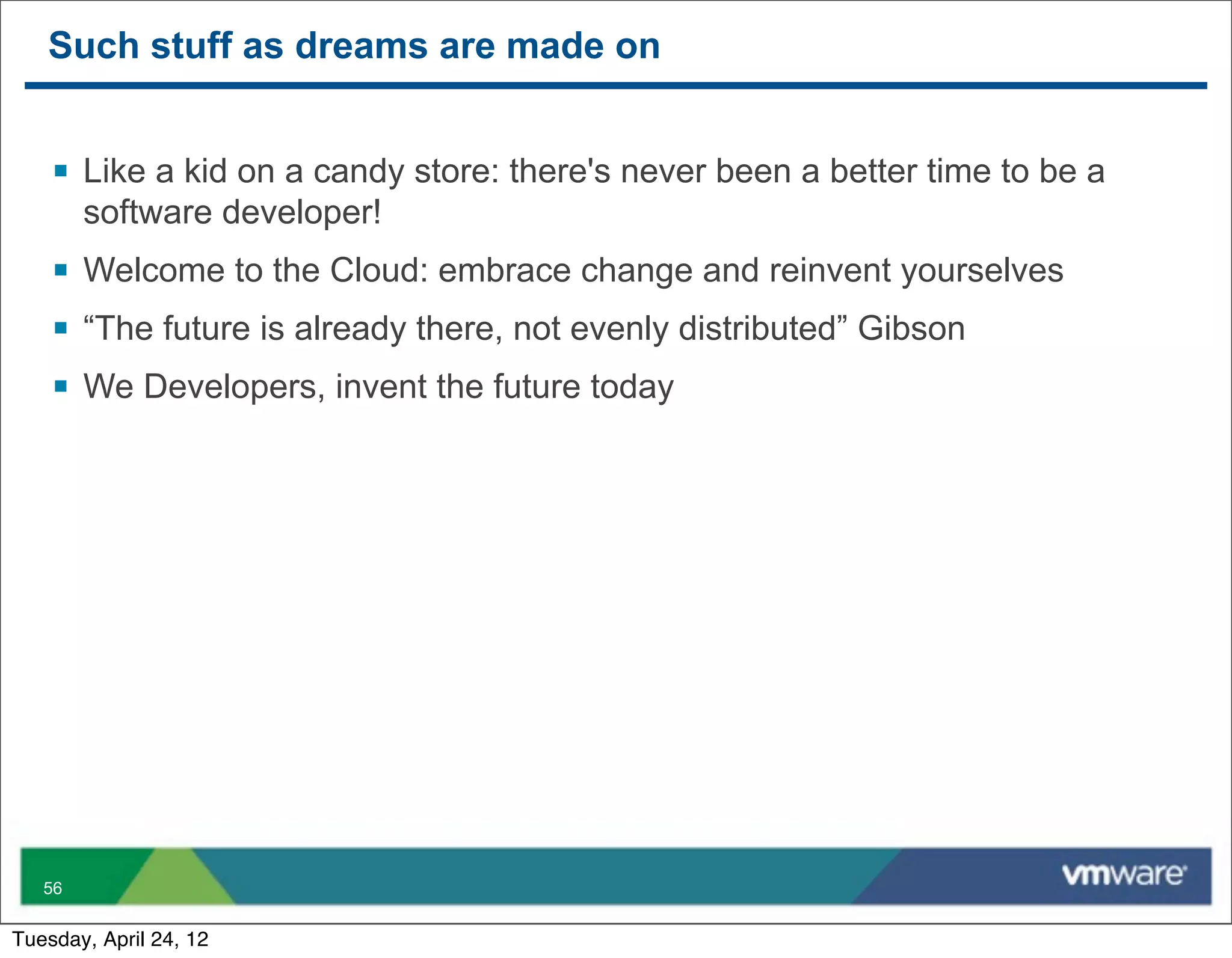 Such stuff as dreams are made on


    § Like a kid on a candy store: there's never been a better time to be a
        software developer!
    § Welcome to the Cloud: embrace change and reinvent yourselves
    § “The future is already there, not evenly distributed” Gibson
    § We Developers, invent the future today




   56


Tuesday, April 24, 12
 