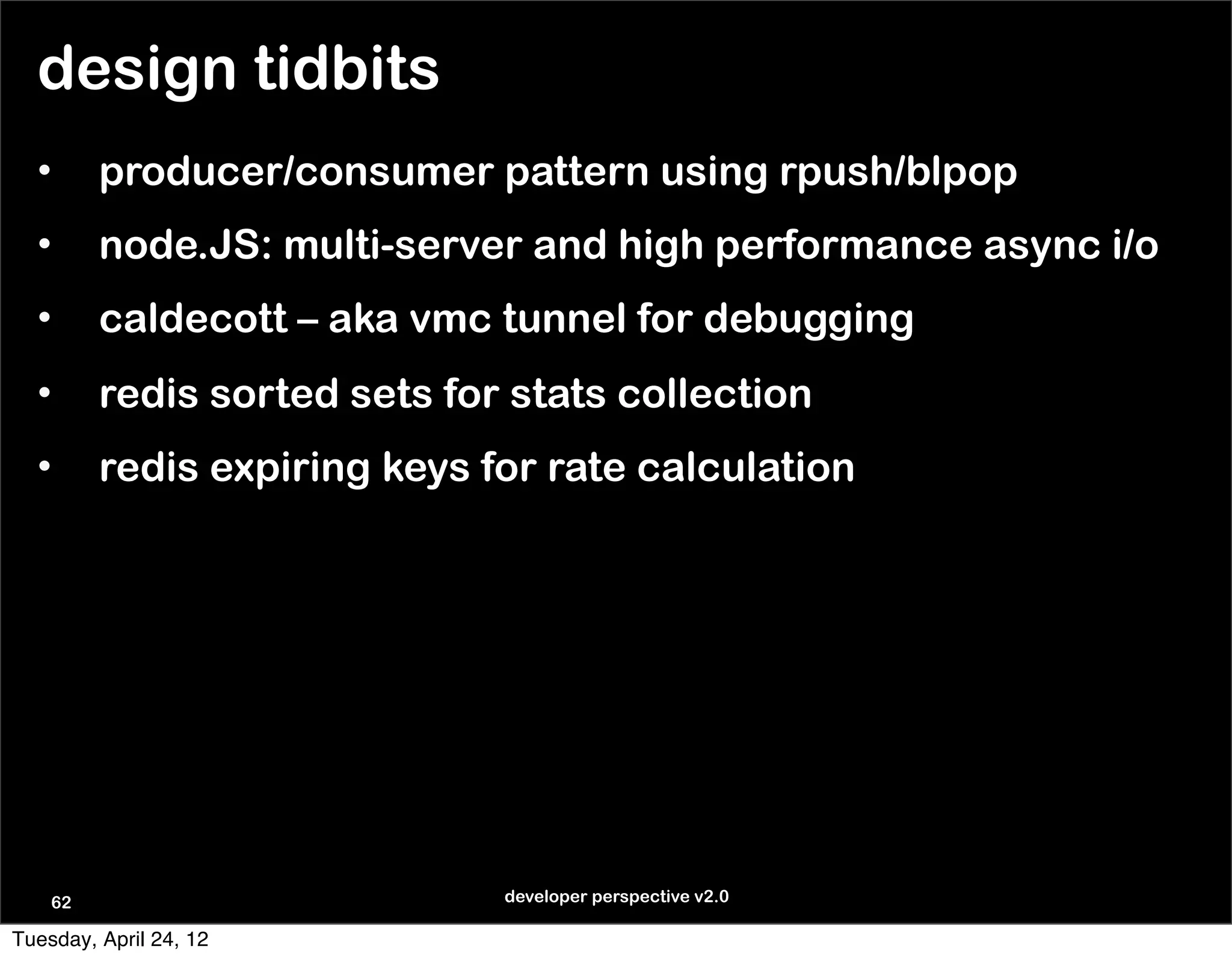 design tidbits
  •      producer/consumer pattern using rpush/blpop
  •      node.JS: multi-server and high performance async i/o
  •      caldecott – aka vmc tunnel for debugging
  •      redis sorted sets for stats collection
  •      redis expiring keys for rate calculation




    62                        developer perspective v2.0

Tuesday, April 24, 12
 