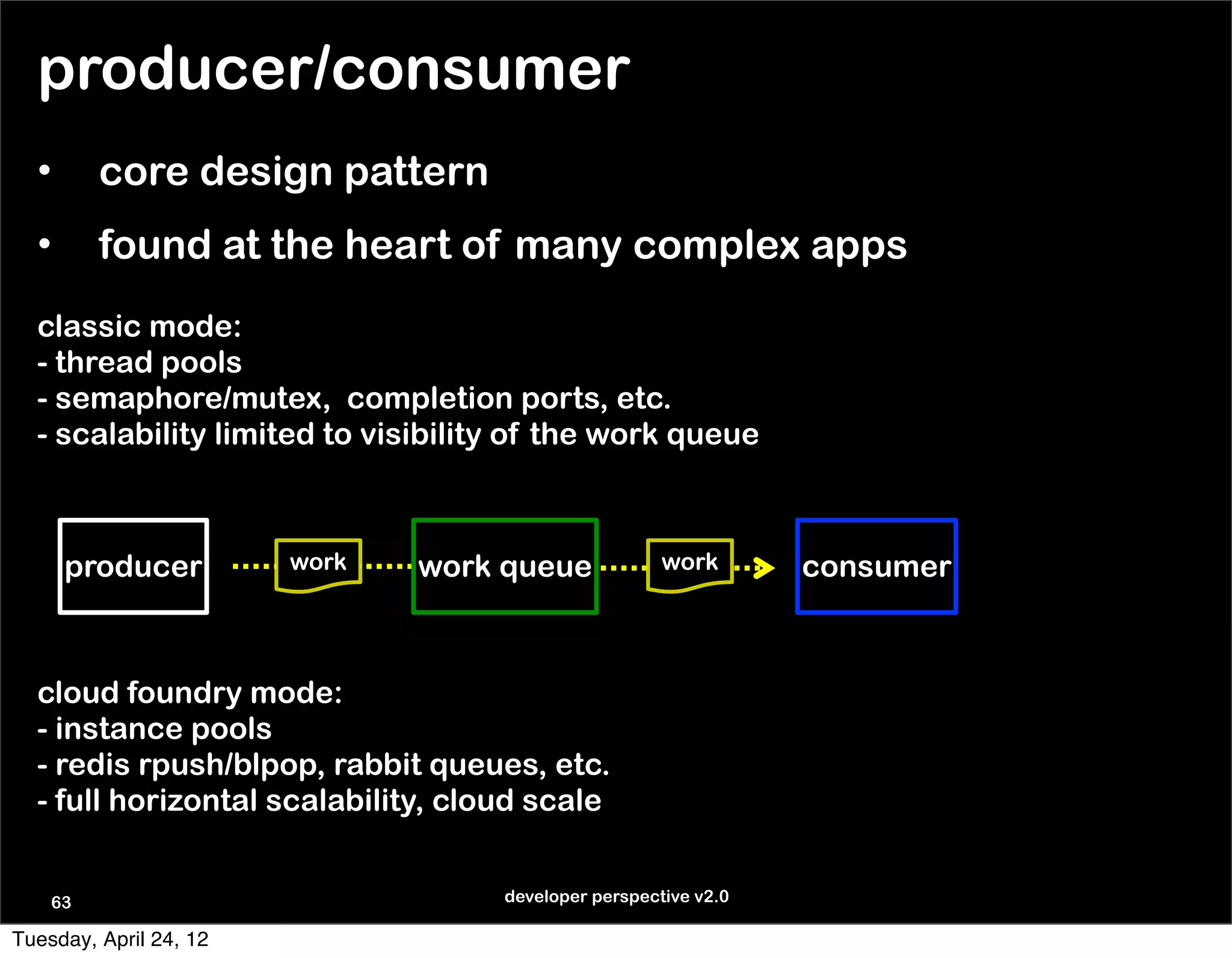 producer/consumer
  •      core design pattern
  •      found at the heart of many complex apps
  classic mode:
  - thread pools
  - semaphore/mutex, completion ports, etc.
  - scalability limited to visibility of the work queue



      producer          work   work queue             work       consumer



  cloud foundry mode:
  - instance pools
  - redis rpush/blpop, rabbit queues, etc.
  - full horizontal scalability, cloud scale


    63                              developer perspective v2.0

Tuesday, April 24, 12
 