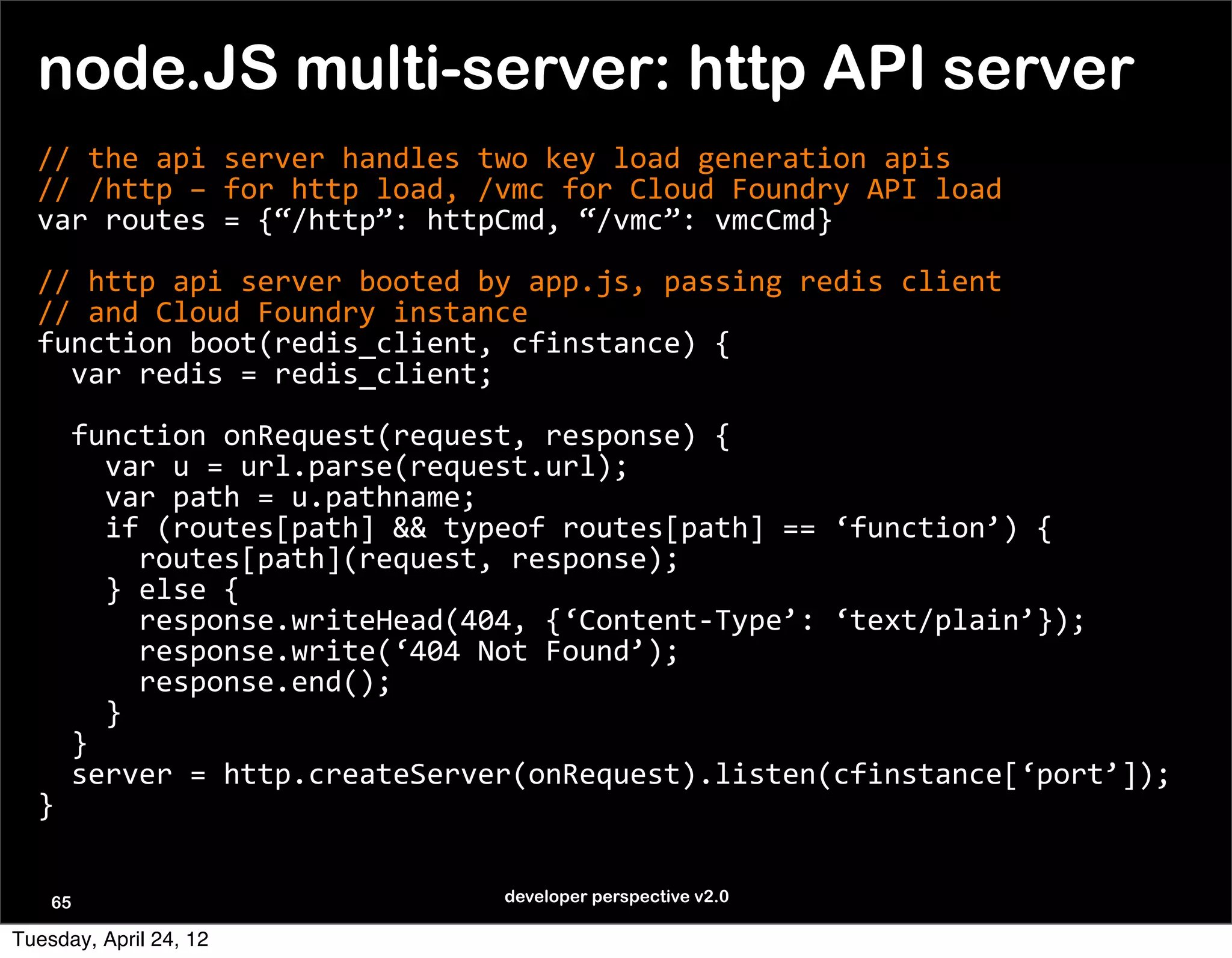node.JS multi-server: http API server
  //	
  the	
  api	
  server	
  handles	
  two	
  key	
  load	
  generation	
  apis
  //	
  /http	
  –	
  for	
  http	
  load,	
  /vmc	
  for	
  Cloud	
  Foundry	
  API	
  load
  var	
  routes	
  =	
  {“/http”:	
  httpCmd,	
  “/vmc”:	
  vmcCmd}

  //	
  http	
  api	
  server	
  booted	
  by	
  app.js,	
  passing	
  redis	
  client
  //	
  and	
  Cloud	
  Foundry	
  instance	
  
  function	
  boot(redis_client,	
  cfinstance)	
  {
  	
  	
  var	
  redis	
  =	
  redis_client;
  	
  	
  
  	
  	
  function	
  onRequest(request,	
  response)	
  {
  	
  	
  	
  	
  var	
  u	
  =	
  url.parse(request.url);
  	
  	
  	
  	
  var	
  path	
  =	
  u.pathname;
  	
  	
  	
  	
  if	
  (routes[path]	
  &&	
  typeof	
  routes[path]	
  ==	
  ‘function’)	
  {
  	
  	
  	
  	
  	
  	
  routes[path](request,	
  response);
  	
  	
  	
  	
  }	
  else	
  {
  	
  	
  	
  	
  	
  	
  response.writeHead(404,	
  {‘Content-­‐Type’:	
  ‘text/plain’});
  	
  	
  	
  	
  	
  	
  response.write(‘404	
  Not	
  Found’);
  	
  	
  	
  	
  	
  	
  response.end();
  	
  	
  	
  	
  }
  	
  	
  }
  	
  	
  server	
  =	
  http.createServer(onRequest).listen(cfinstance[‘port’]);
  }


    65                                       developer perspective v2.0

Tuesday, April 24, 12
 