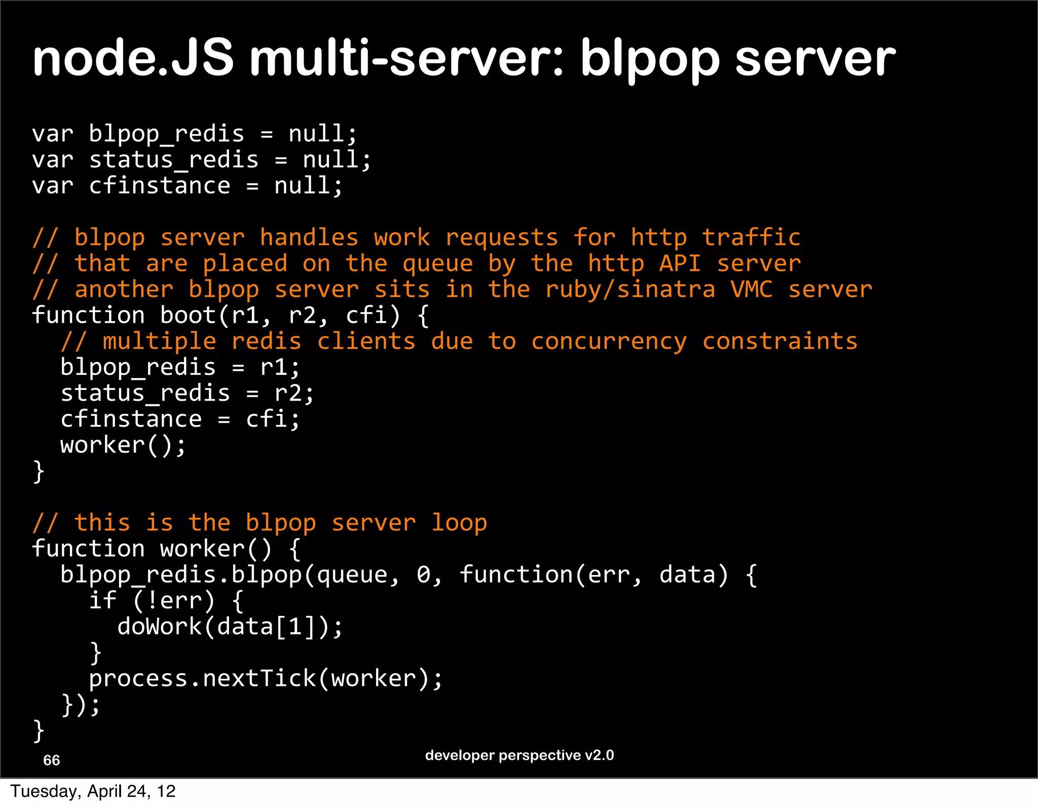 node.JS multi-server: blpop server
  var	
  blpop_redis	
  =	
  null;
  var	
  status_redis	
  =	
  null;
  var	
  cfinstance	
  =	
  null;

  //	
  blpop	
  server	
  handles	
  work	
  requests	
  for	
  http	
  traffic
  //	
  that	
  are	
  placed	
  on	
  the	
  queue	
  by	
  the	
  http	
  API	
  server
  //	
  another	
  blpop	
  server	
  sits	
  in	
  the	
  ruby/sinatra	
  VMC	
  server
  function	
  boot(r1,	
  r2,	
  cfi)	
  {
  	
  	
  //	
  multiple	
  redis	
  clients	
  due	
  to	
  concurrency	
  constraints
  	
  	
  blpop_redis	
  =	
  r1;
  	
  	
  status_redis	
  =	
  r2;
  	
  	
  cfinstance	
  =	
  cfi;
  	
  	
  worker();
  }

  //	
  this	
  is	
  the	
  blpop	
  server	
  loop
  function	
  worker()	
  {
  	
  	
  blpop_redis.blpop(queue,	
  0,	
  function(err,	
  data)	
  {
  	
  	
  	
  	
  if	
  (!err)	
  {
  	
  	
  	
  	
  	
  	
  doWork(data[1]);
  	
  	
  	
  	
  }
  	
  	
  	
  	
  process.nextTick(worker);	
  	
  	
  
  	
  	
  });
  }
    66                                    developer perspective v2.0

Tuesday, April 24, 12
 