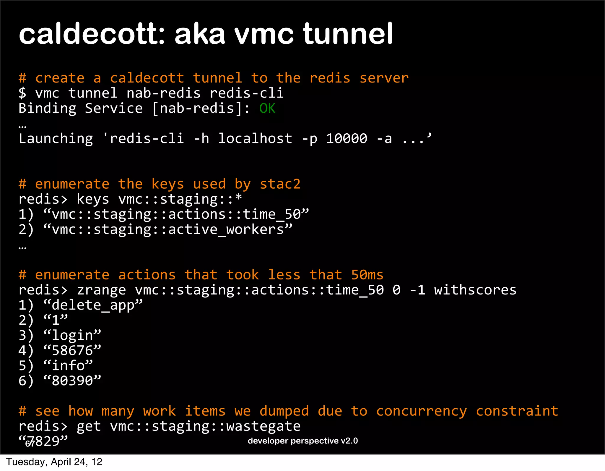 caldecott: aka vmc tunnel
  #	
  create	
  a	
  caldecott	
  tunnel	
  to	
  the	
  redis	
  server
  $	
  vmc	
  tunnel	
  nab-­‐redis	
  redis-­‐cli
  Binding	
  Service	
  [nab-­‐redis]:	
  OK
  …
  Launching	
  'redis-­‐cli	
  -­‐h	
  localhost	
  -­‐p	
  10000	
  -­‐a	
  ...’
  	
  

  #	
  enumerate	
  the	
  keys	
  used	
  by	
  stac2
  redis>	
  keys	
  vmc::staging::*
  1)	
  “vmc::staging::actions::time_50”
  2)	
  “vmc::staging::active_workers”
  …

  #	
  enumerate	
  actions	
  that	
  took	
  less	
  that	
  50ms
  redis>	
  zrange	
  vmc::staging::actions::time_50	
  0	
  -­‐1	
  withscores
  1)	
  “delete_app”
  2)	
  “1”
  3)	
  “login”
  4)	
  “58676”
  5)	
  “info”
  6)	
  “80390”

  #	
  see	
  how	
  many	
  work	
  items	
  we	
  dumped	
  due	
  to	
  concurrency	
  constraint
  redis>	
  get	
  vmc::staging::wastegate
  “7829”
   67                                           developer perspective v2.0

Tuesday, April 24, 12
 