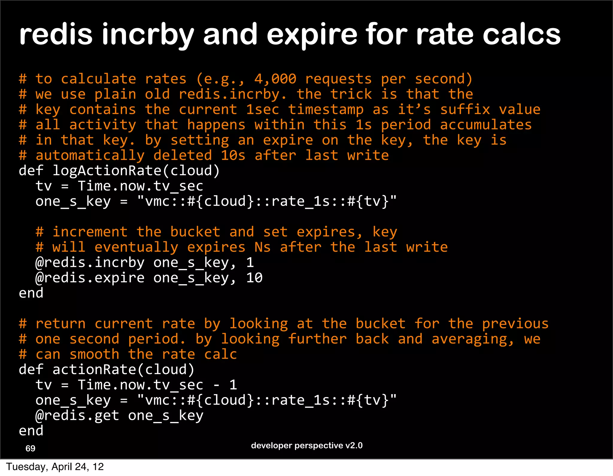 redis incrby and expire for rate calcs
  #	
  to	
  calculate	
  rates	
  (e.g.,	
  4,000	
  requests	
  per	
  second)
  #	
  we	
  use	
  plain	
  old	
  redis.incrby.	
  the	
  trick	
  is	
  that	
  the	
  
  #	
  key	
  contains	
  the	
  current	
  1sec	
  timestamp	
  as	
  it’s	
  suffix	
  value
  #	
  all	
  activity	
  that	
  happens	
  within	
  this	
  1s	
  period	
  accumulates
  #	
  in	
  that	
  key.	
  by	
  setting	
  an	
  expire	
  on	
  the	
  key,	
  the	
  key	
  is	
  
  #	
  automatically	
  deleted	
  10s	
  after	
  last	
  write
  def	
  logActionRate(cloud)
  	
  	
  tv	
  =	
  Time.now.tv_sec
  	
  	
  one_s_key	
  =	
  "vmc::#{cloud}::rate_1s::#{tv}"

  	
  	
  #	
  increment	
  the	
  bucket	
  and	
  set	
  expires,	
  key
  	
  	
  #	
  will	
  eventually	
  expires	
  Ns	
  after	
  the	
  last	
  write
  	
  	
  @redis.incrby	
  one_s_key,	
  1
  	
  	
  @redis.expire	
  one_s_key,	
  10
  end

  #	
  return	
  current	
  rate	
  by	
  looking	
  at	
  the	
  bucket	
  for	
  the	
  previous	
  
  #	
  one	
  second	
  period.	
  by	
  looking	
  further	
  back	
  and	
  averaging,	
  we	
  
  #	
  can	
  smooth	
  the	
  rate	
  calc
  def	
  actionRate(cloud)
  	
  	
  tv	
  =	
  Time.now.tv_sec	
  -­‐	
  1
  	
  	
  one_s_key	
  =	
  "vmc::#{cloud}::rate_1s::#{tv}"
  	
  	
  @redis.get	
  one_s_key
  end
    69                                        developer perspective v2.0

Tuesday, April 24, 12
 
