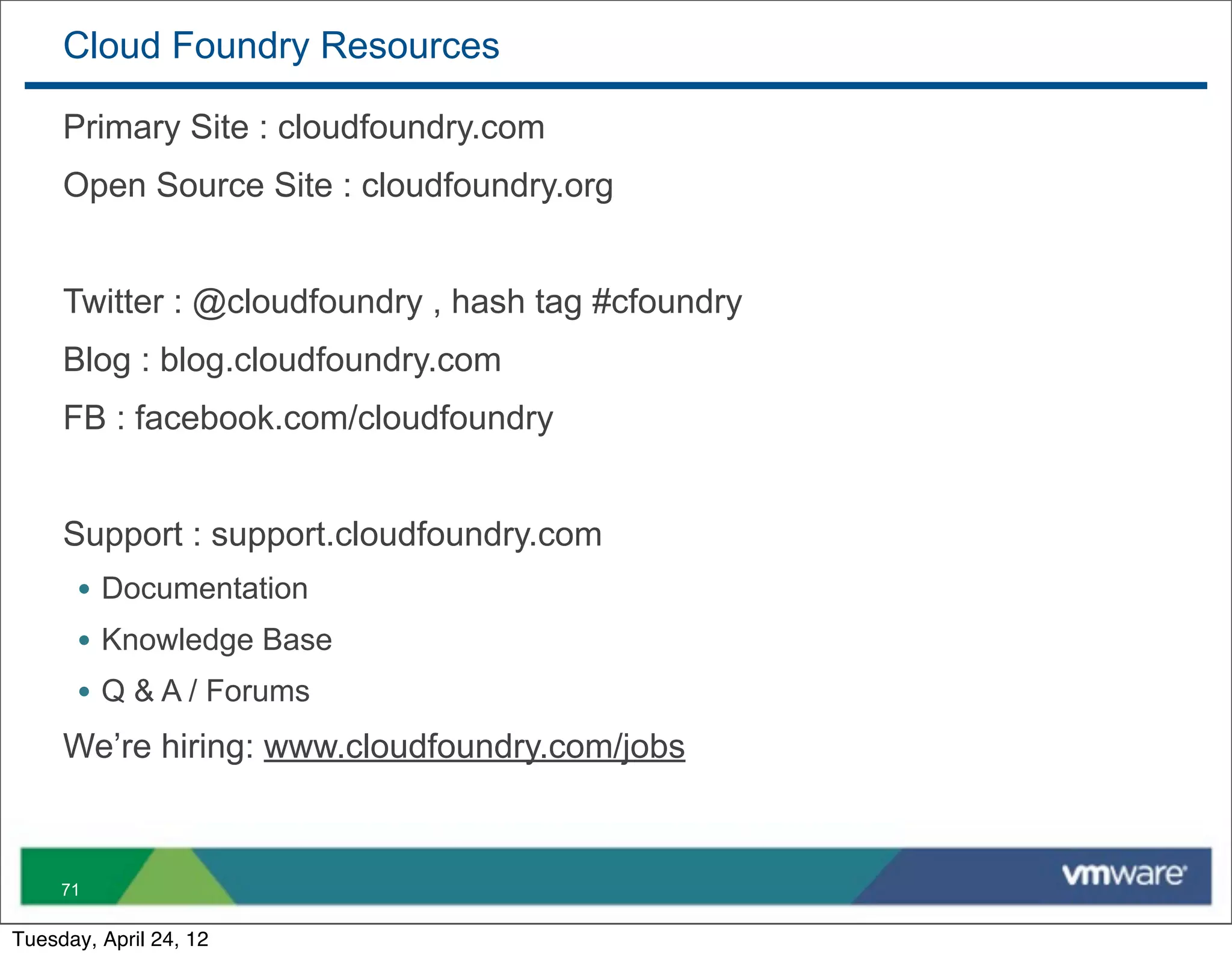 Cloud Foundry Resources

     Primary Site : cloudfoundry.com
     Open Source Site : cloudfoundry.org


     Twitter : @cloudfoundry , hash tag #cfoundry
     Blog : blog.cloudfoundry.com
     FB : facebook.com/cloudfoundry


     Support : support.cloudfoundry.com
       • Documentation
       • Knowledge Base
       • Q & A / Forums
     We’re hiring: www.cloudfoundry.com/jobs



     71

Tuesday, April 24, 12
 